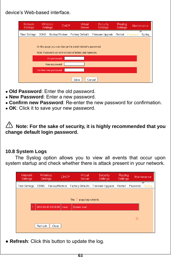         61 device’s Web-based interface.    ● Old Password: Enter the old password. ● New Password: Enter a new password. ● Confirm new Password: Re-enter the new password for confirmation. ● OK: Click it to save your new password.    Note: For the sake of security, it is highly recommended that you change default login password.   10.8 System Logs The Syslog option allows you to view all events that occur upon system startup and check whether there is attack present in your network.    ● Refresh: Click this button to update the log. 