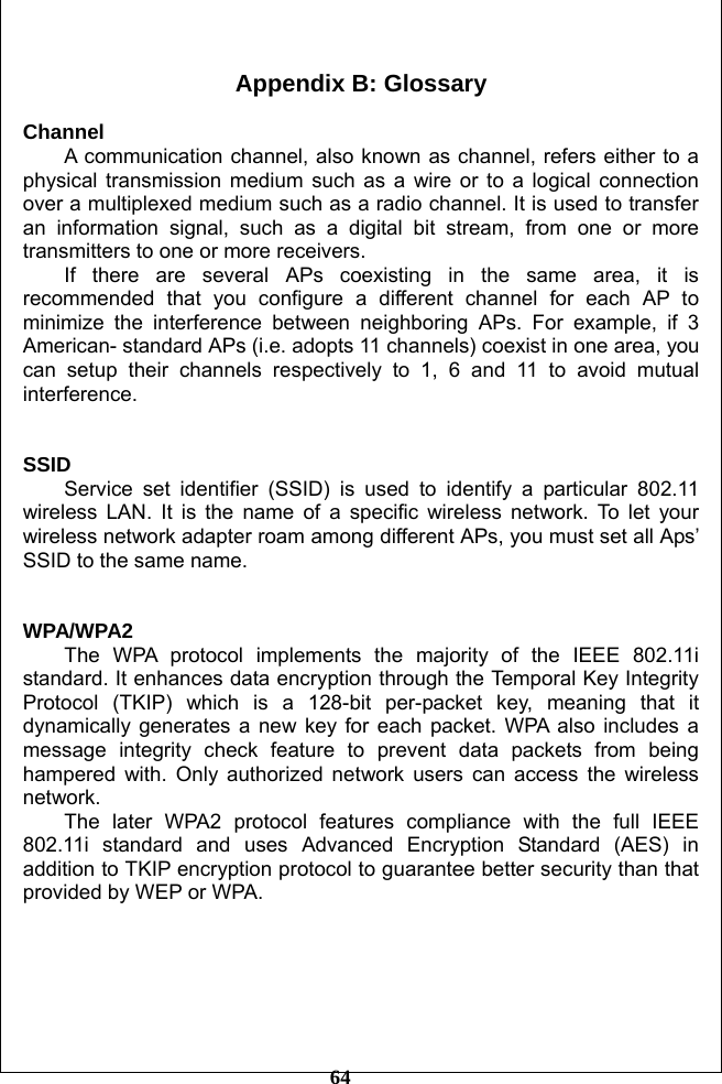         64  Appendix B: Glossary  Channel  A communication channel, also known as channel, refers either to a physical transmission medium such as a wire or to a logical connection over a multiplexed medium such as a radio channel. It is used to transfer an information signal, such as a digital bit stream, from one or more transmitters to one or more receivers.   If there are several APs coexisting in the same area, it is recommended that you configure a different channel for each AP to minimize the interference between neighboring APs. For example, if 3 American- standard APs (i.e. adopts 11 channels) coexist in one area, you can setup their channels respectively to 1, 6 and 11 to avoid mutual interference.   SSID     Service set identifier (SSID) is used to identify a particular 802.11 wireless LAN. It is the name of a specific wireless network. To let your wireless network adapter roam among different APs, you must set all Aps’ SSID to the same name.     WPA/WPA2 The WPA protocol implements the majority of the IEEE 802.11i standard. It enhances data encryption through the Temporal Key Integrity Protocol (TKIP) which is a 128-bit per-packet key, meaning that it dynamically generates a new key for each packet. WPA also includes a message integrity check feature to prevent data packets from being hampered with. Only authorized network users can access the wireless network.  The later WPA2 protocol features compliance with the full IEEE 802.11i standard and uses Advanced Encryption Standard (AES) in addition to TKIP encryption protocol to guarantee better security than that provided by WEP or WPA.   