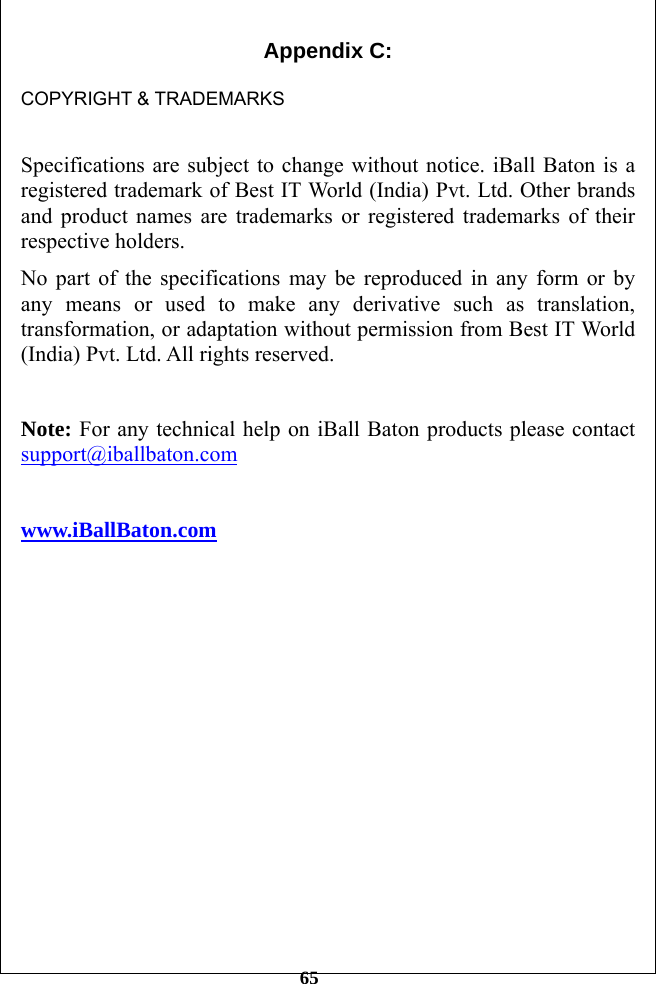         65 Appendix C:    COPYRIGHT &amp; TRADEMARKS  Specifications are subject to change without notice. iBall Baton is a registered trademark of Best IT World (India) Pvt. Ltd. Other brands and product names are trademarks or registered trademarks of their respective holders. No part of the specifications may be reproduced in any form or by any means or used to make any derivative such as translation, transformation, or adaptation without permission from Best IT World (India) Pvt. Ltd. All rights reserved.  Note: For any technical help on iBall Baton products please contact support@iballbaton.com         www.iBallBaton.com  