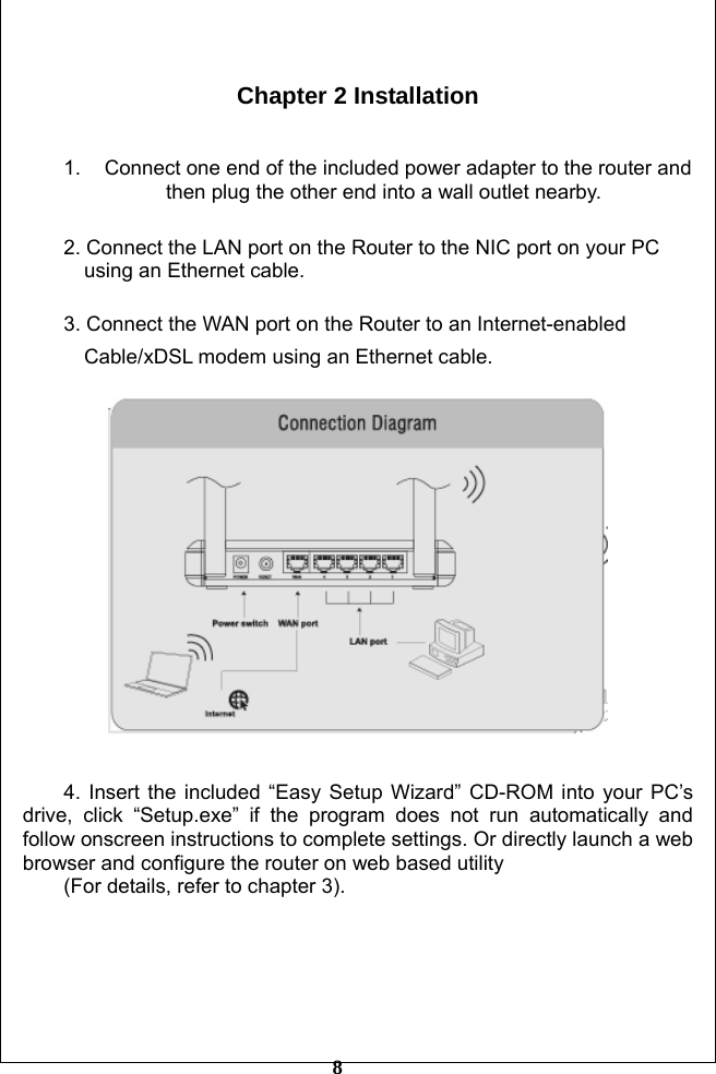         8  Chapter 2 Installation   1.  Connect one end of the included power adapter to the router and                     then plug the other end into a wall outlet nearby.    2. Connect the LAN port on the Router to the NIC port on your PC         using an Ethernet cable.  3. Connect the WAN port on the Router to an Internet-enabled           Cable/xDSL modem using an Ethernet cable.     4. Insert the included “Easy Setup Wizard” CD-ROM into your PC’s drive, click “Setup.exe” if the program does not run automatically and follow onscreen instructions to complete settings. Or directly launch a web browser and configure the router on web based utility   (For details, refer to chapter 3).         