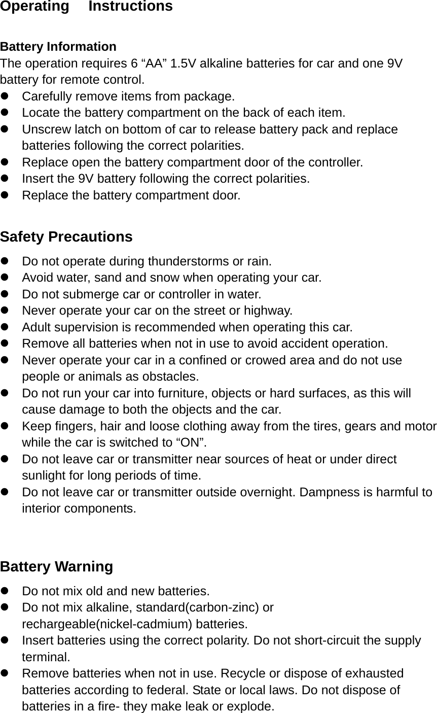 Operating   Instructions  Battery Information The operation requires 6 “AA” 1.5V alkaline batteries for car and one 9V battery for remote control. z  Carefully remove items from package. z  Locate the battery compartment on the back of each item. z  Unscrew latch on bottom of car to release battery pack and replace batteries following the correct polarities. z  Replace open the battery compartment door of the controller. z  Insert the 9V battery following the correct polarities. z  Replace the battery compartment door.  Safety Precautions z  Do not operate during thunderstorms or rain. z  Avoid water, sand and snow when operating your car. z  Do not submerge car or controller in water. z  Never operate your car on the street or highway. z  Adult supervision is recommended when operating this car. z  Remove all batteries when not in use to avoid accident operation. z  Never operate your car in a confined or crowed area and do not use people or animals as obstacles. z  Do not run your car into furniture, objects or hard surfaces, as this will cause damage to both the objects and the car. z  Keep fingers, hair and loose clothing away from the tires, gears and motor while the car is switched to “ON”. z  Do not leave car or transmitter near sources of heat or under direct sunlight for long periods of time. z  Do not leave car or transmitter outside overnight. Dampness is harmful to interior components.  Battery Warning z  Do not mix old and new batteries. z  Do not mix alkaline, standard(carbon-zinc) or rechargeable(nickel-cadmium) batteries. z  Insert batteries using the correct polarity. Do not short-circuit the supply terminal. z  Remove batteries when not in use. Recycle or dispose of exhausted batteries according to federal. State or local laws. Do not dispose of batteries in a fire- they make leak or explode. 
