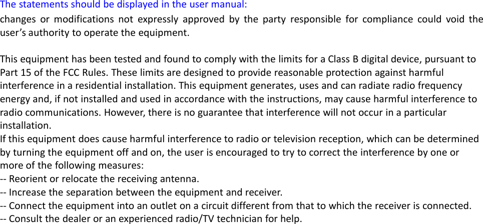 The statements should be displayed in the user manual:changes or modifications not expressly approved by the party responsible for compliance could void theuser’s authority to operate the equipment.This equipment has been tested and found to comply with the limits for a Class B digital device, pursuant toPart 15 of the FCC Rules. These limits are designed to provide reasonable protection against harmfulinterference in a residential installation. This equipment generates, uses and can radiate radio frequencyenergy and, if not installed and used in accordance with the instructions, may cause harmful interference toradio communications. However, there is no guarantee that interference will not occur in a particularinstallation.If this equipment does cause harmful interference to radio or television reception, which can be determinedby turning the equipment off and on, the user is encouraged to try to correct the interference by one ormore of the following measures:-- Reorient or relocate the receiving antenna.-- Increase the separation between the equipment and receiver.-- Connect the equipment into an outlet on a circuit different from that to which the receiver is connected.-- Consult the dealer or an experienced radio/TV technician for help.