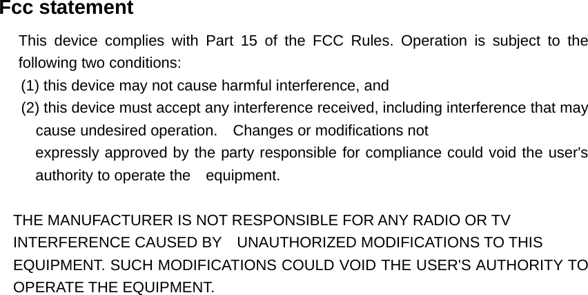   Fcc statement   This device complies with Part 15 of the FCC Rules. Operation is subject to the following two conditions:         (1) this device may not cause harmful interference, and    (2) this device must accept any interference received, including interference that may cause undesired operation.    Changes or modifications not   expressly approved by the party responsible for compliance could void the user&apos;s authority to operate the    equipment.  THE MANUFACTURER IS NOT RESPONSIBLE FOR ANY RADIO OR TV   INTERFERENCE CAUSED BY    UNAUTHORIZED MODIFICATIONS TO THIS   EQUIPMENT. SUCH MODIFICATIONS COULD VOID THE USER&apos;S AUTHORITY TO OPERATE THE EQUIPMENT.  