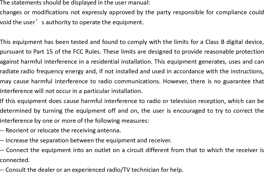 The statements should be displayed in the user manual:changes or modifications not expressly approved by the party responsible for compliance couldvoid the user’s authority to operate the equipment.This equipment has been tested and found to comply with the limits for a Class B digital device,pursuant to Part 15 of the FCC Rules. These limits are designed to provide reasonable protectionagainst harmful interference in a residential installation. This equipment generates, uses and canradiate radio frequency energy and, if not installed and used in accordance with the instructions,may cause harmful interference to radio communications. However, there is no guarantee thatinterference will not occur in a particular installation.If this equipment does cause harmful interference to radio or television reception, which can bedetermined by turning the equipment off and on, the user is encouraged to try to correct theinterference by one or more of the following measures:-- Reorient or relocate the receiving antenna.-- Increase the separation between the equipment and receiver.-- Connect the equipment into an outlet on a circuit different from that to which the receiver isconnected.-- Consult the dealer or an experienced radio/TV technician for help.