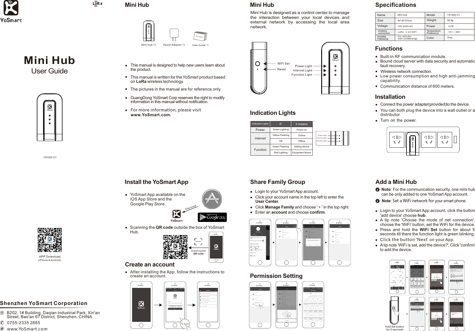 Mini HubYS1002-U1User Guide0755-2335 2885www.YoSmart.comShenzhen YoSmart CorporationB202, 1# Building, Daqian Industrial Park, Xin&apos;an Street, Bao&apos;an 67 District, Shenzhen, CHINAAPP Download (IPhone &amp; Android)Mini Hub is designed as a control center to manage the  interaction  between  your  local  devices  and external  network  by  accessing  the  local  area network.Mini HubFunctionsBuilt-In RF communication module.Bound cloud server with data security and automatic fault recovery.Wireless network connection.Low power consumption and high anti-jamming capability.Communication distance of 600 meters.SpeciﬁcationsMini HubName YS1002-U156.9g100-240V AC &lt;3 W5% 95%RH~(non-condensing)SizeVoltageModelWeightPowerTemperaturePreferenceHumidityPreferencewireless connection84*45*27mmGreyColor-10℃~+50℃LoRa   2.4G WIFIThis manual is written for the YoSmart product based on LoRa wireless technology.The pictures in the manual are for reference only.GuangDong YoSmart Corp reserves the right to modify information in this manual without notiﬁcation.This manual is designed to help new users learn about the product.For more information, please visit www.YoSmart.com.Mini HubDownload scanning the QR codeAND ROID APP O NInstall the YoSmart AppYoSmart App available on the iOS App Store and the Google Play Store.Scanning the QR code outside the box of YoSmartHub.Create an accountAfter installing the App, follow the instructions to create an account.****RegisterInput your account nameInput your passwordInput your passwordInput your E-MailInput your TELRegisterUse r Gu id eUser Guide *1Power Adapter *1Mini Hub *1WiFi SetReset Internet LightFunction LightPower LightIndication LightsPowerInternetIt meansFunctionIFIndication LightsGreen LightingOffGreen FlashingYellow FlashingPower onOnlineOfﬂineAdding deviceRed Lighting Equipment failurePower LightInternet LightFunction LightInstallationConnect the power adapter(provided)to the device.You can both plug the device into a wall outlet or a distributor.Turn on the power.Permission SettingShare Family GroupLogin to your YoSmart App account.Click your account name in the top left to enter the User Center.Click Manage Family and choose &apos; + &apos; in the top right.Enter an account and choose conﬁrm.Note: For the communication security, one mini hub can be only added to one YoSmart App account.Login to your YoSmart App account, click the button &apos; &apos; choose hubadd device .A  tip  note  Choose  the  mode  of  net  connection , &apos; &apos;choose the  WiFi&apos; button, set the WiFi for the device.&apos;Press  and  hold  the  WiFi  Set  button  for  about  5 seconds till there the function light is green blinking.Add a Mini HubNote: Set a WiFi network for your smart phone.Click the button Next&apos; &apos; on your App.A tip note WiFi is set, add the device? ,&apos; &apos;  Click &apos;conﬁrm&apos; to add the device. hold the button for 5 seconds取消Choose the mode of net connectionWiFiWire Co nnect Net connectionMini H ub Next1.Make sure you smart phone is connected to a wireless network.2.Choose the wireless network and enter the code.familySubmi t123456Mini H ubPress and hold the WiFi Set  button till there the Function light is green blinking.NextMini H ubPress and hold the WiFi Set  button till there the Function light is green blinking.NextWiFi is set, add the device?Conﬁr mCance lAdd deviceEnter an aliasHubConﬁrm Cancel