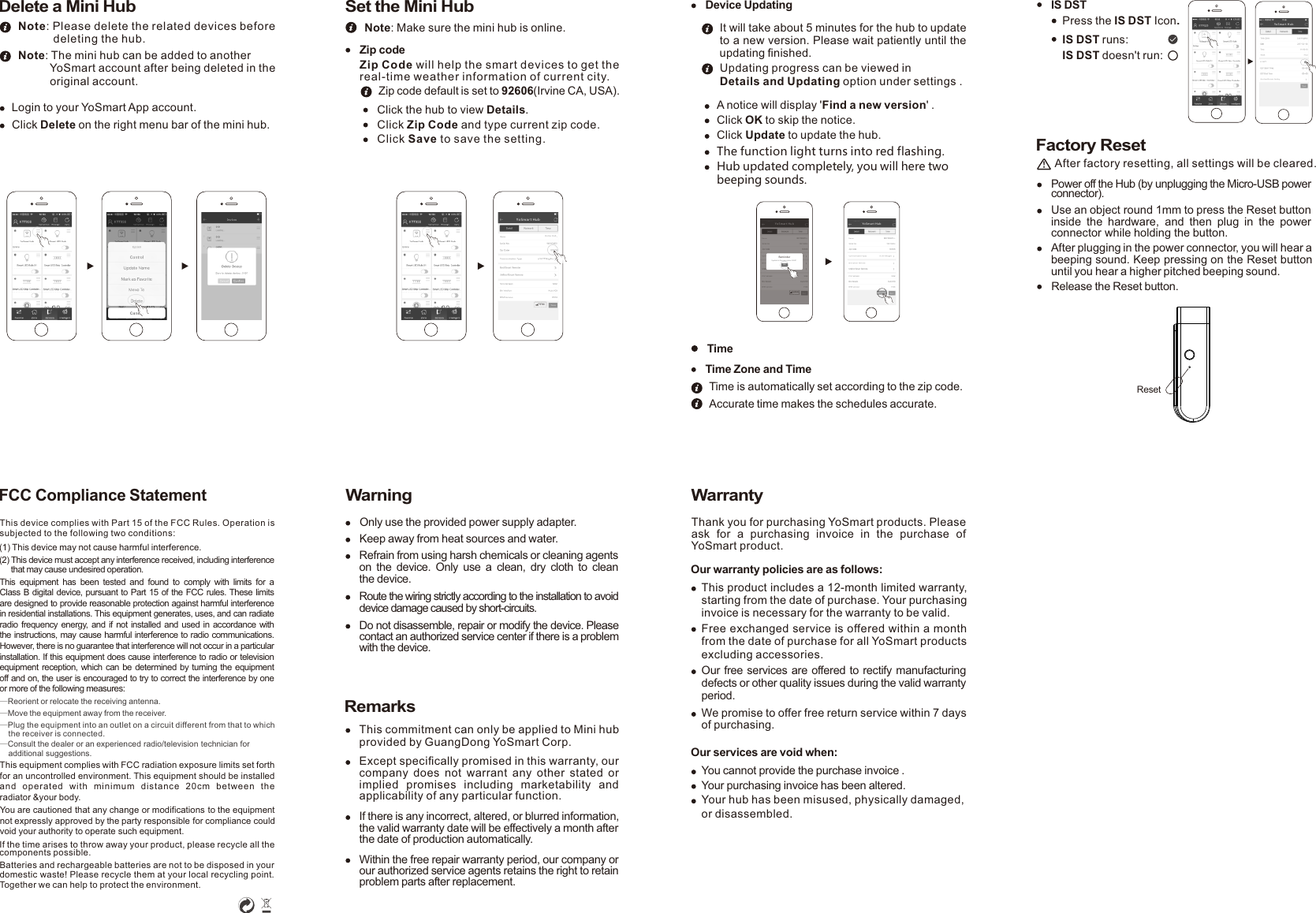 WarningOnly use the provided power supply adapter.Keep away from heat sources and water.Refrain from using harsh chemicals or cleaning agents on the  device.  Only  use a clean, dry  cloth  to  clean the device. Route the wiring strictly according to the installation to avoid device damage caused by short-circuits.Do not disassemble, repair or modify the device. Please contact an authorized service center if there is a problem with the device.RemarksThis commitment can only be applied to Mini hub provided by GuangDong YoSmart Corp.Except speciﬁcally promised in this warranty, our company  does  not  warrant  any  other  stated  or implied  promises  including  marketability  and applicability of any particular function.If there is any incorrect, altered, or blurred information, the valid warranty date will be effectively a month after the date of production automatically.Within the free repair warranty period, our company or our authorized service agents retains the right to retain problem parts after replacement. FCC Compliance StatementThis device complies with Part 15 of the FCC Rules. Operation is subjected to the following two conditions: (1) This device may not cause harmful interference.(2) This device must accept any interference received, including interference      that may cause undesired operation.This  equipment  has been tested  and  found  to comply with limits  for  a Class B digital device, pursuant to Part 15 of the FCC rules. These limits are designed to provide reasonable protection against harmful interference in residential installations. This equipment generates, uses, and can radiate radio frequency energy, and if not installed and used in accordance with the instructions, may cause harmful interference to radio communications. However, there is no guarantee that interference will not occur in a particular installation. If this equipment does cause interference to radio or television equipment reception, which can be determined by turning the equipment off and on, the user is encouraged to try to correct the interference by one or more of the following measures:       —Reorient or relocate the receiving antenna. —Move the equipment away from the receiver. —Plug the equipment into an outlet on a circuit different from that to which     the receiver is connected.—Consult the dealer or an experienced radio/television technician for     additional suggestions.You are cautioned that any change or modifications to the equipment not expressly approved by the party responsible for compliance could void your authority to operate such equipment. If the time arises to throw away your product, please recycle all the components possible.Batteries and rechargeable batteries are not to be disposed in your domestic waste! Please recycle them at your local recycling point.Together we can help to protect the environment. Delete a Mini HubLogin to your YoSmart App account.Click Delete on the right menu bar of the mini hub.Note: Please delete the related devices before            deleting the hub.           Note: The mini hub can be added to another           YoSmart account after being deleted in the           original account.Zip codeZip Code will help the smart devices to get the real-time weather information of current city.Zip code default is set to 92606(Irvine CA, USA).Click the hub to view Details.Click Zip Code and type current zip code.Click Save to save the setting.Set the Mini HubNote: Make sure the mini hub is online.YoS mar t Hu bHom e Hu bFIRMWarrantyThank you for purchasing YoSmart products. Please ask  for  a  purchasing  invoice  in  the  purchase  of YoSmart product. Our warranty policies are as follows:This product includes a 12-month limited warranty, starting from the date of purchase. Your purchasing invoice is necessary for the warranty to be valid.Free exchanged service is offered within a month from the date of purchase for all YoSmart products excluding accessories. Our free services are offered to rectify manufacturing defects or other quality issues during the valid warranty period.We promise to offer free return service within 7 days of purchasing. Our services are void when:You cannot provide the purchase invoice .Your purchasing invoice has been altered.Your hub has been misused, physically damaged, or disassembled.Device UpdatingA notice will display &apos;Find a new version&apos; .Click OK to skip the notice.Click Update to update the hub.The function light turns into red flashing.It will take about 5 minutes for the hub to update to a new version. Please wait patiently until the updating ﬁnished.Updating progress can be viewed in Details and Updating option under settings .Time is automatically set according to the zip code.TimeAccurate time makes the schedules accurate.Time Zone and TimeUpdateYoS mar t HubRemind erUpdate to the new vrsion: 1063?OKUpdateYoS mar t HubHub updated completely, you will here two beeping sounds.Factory ResetAfter factory resetting, all settings will be cleared.!Power off the Hub (by unplugging the Micro-USB power connector).Use an object round 1mm to press the Reset button inside  the  hardware,  and  then  plug  in  the  power connector while holding the button.Release the Reset button.After plugging in the power connector, you will hear a beeping sound. Keep pressing on the Reset button until you hear a higher pitched beeping sound.IS DSTIS DST runs:IS DST doesn&apos;t run: Press the IS DST Icon.Yo Sma rt Hu b ResetThis equipment complies with FCC radiation exposure limits set forth for an uncontrolled environment. This equipment should be installed and  operated  wit h  minimum  distance  20cm  between  the radiator &amp;your body.