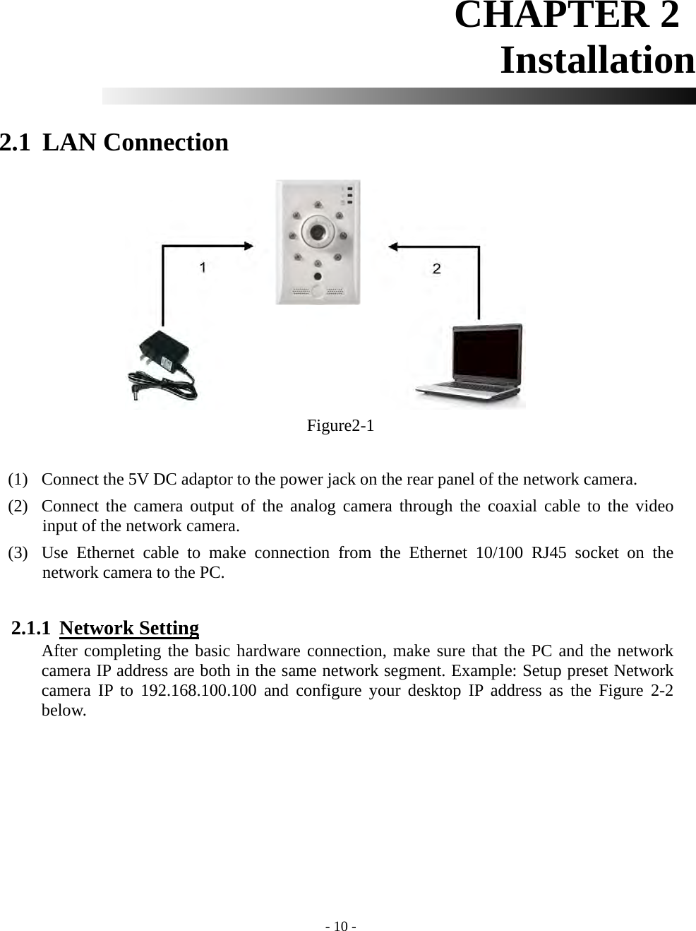    - 10 - CHAPTER 2          Installation   2.1 LAN Connection           Figure2-1  (1) Connect the 5V DC adaptor to the power jack on the rear panel of the network camera. (2) Connect the camera output of the analog camera through the coaxial cable to the video input of the network camera. (3) Use Ethernet cable to make connection from the Ethernet 10/100 RJ45 socket on the network camera to the PC.  2.1.1  Network Setting After completing the basic hardware connection, make sure that the PC and the network camera IP address are both in the same network segment. Example: Setup preset Network camera IP to 192.168.100.100 and configure your desktop IP address as the Figure 2-2 below. 