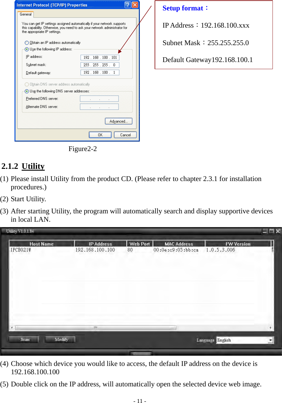    - 11 -  Figure2-2  2.1.2  Utility (1) Please install Utility from the product CD. (Please refer to chapter 2.3.1 for installation procedures.) (2) Start Utility. (3) After starting Utility, the program will automatically search and display supportive devices in local LAN.  (4) Choose which device you would like to access, the default IP address on the device is 192.168.100.100 (5) Double click on the IP address, will automatically open the selected device web image. Setup format： IP Address：192.168.100.xxx Subnet Mask：255.255.255.0 Default Gateway192.168.100.1 