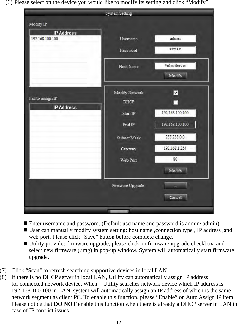    - 12 - (6) Please select on the device you would like to modify its setting and click “Modify”.   Enter username and password. (Default username and password is admin/ admin)  User can manually modify system setting: host name ,connection type , IP address ,and web port. Please click “Save” button before complete change.  Utility provides firmware upgrade, please click on firmware upgrade checkbox, and select new firmware (.img) in pop-up window. System will automatically start firmware upgrade.   (7)   Click “Scan” to refresh searching supportive devices in local LAN. (8)   If there is no DHCP server in local LAN, Utility can automatically assign IP address     for connected network device. When    Utility searches network device which IP address is 192.168.100.100 in LAN, system will automatically assign an IP address of which is the same network segment as client PC. To enable this function, please “Enable” on Auto Assign IP item. Please notice that DO NOT enable this function when there is already a DHCP server in LAN in case of IP conflict issues. 