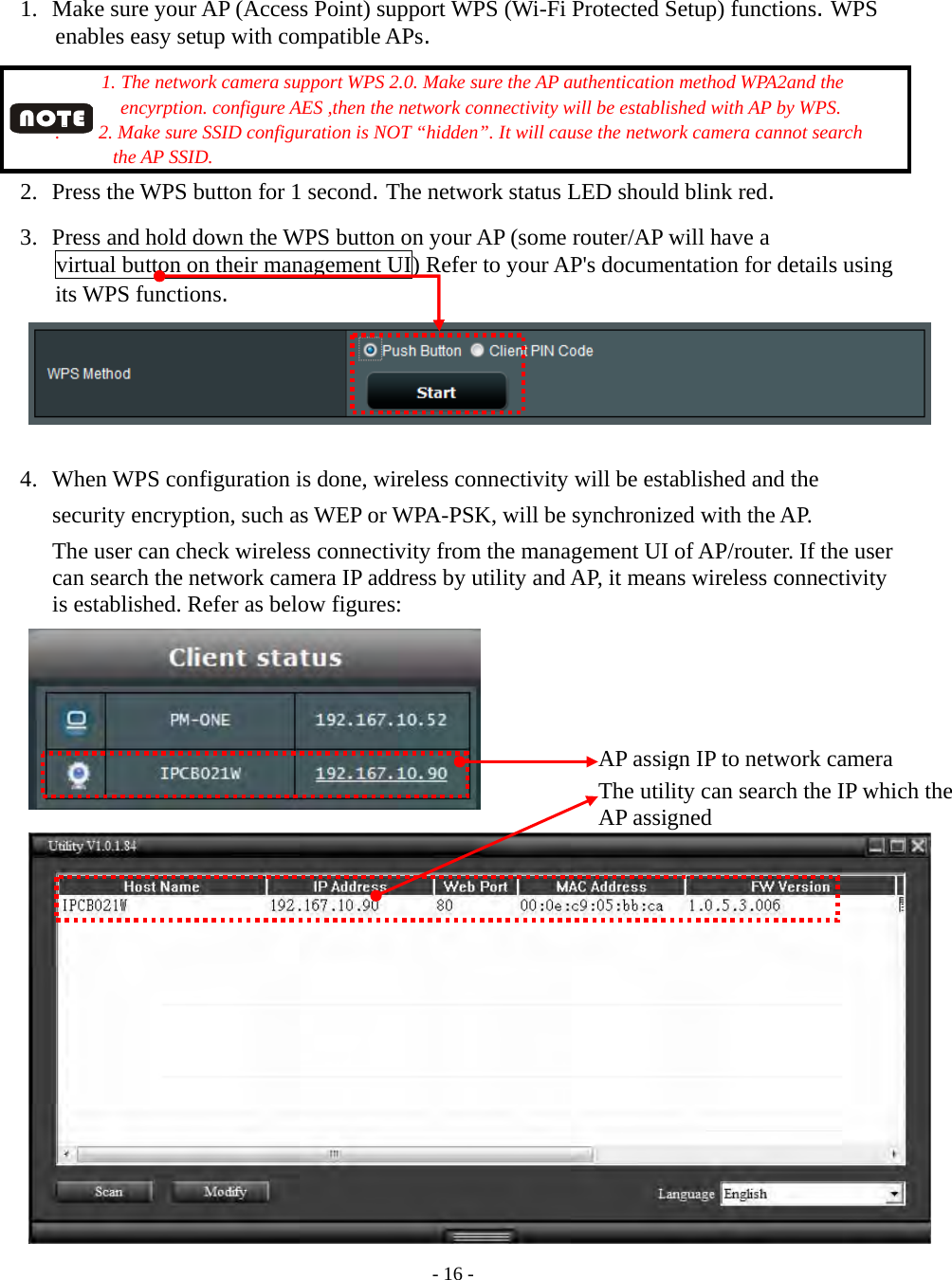    - 16 - 1. Make sure your AP (Access Point) support WPS (Wi-Fi Protected Setup) functions. WPS enables easy setup with compatible APs.   1. The network camera support WPS 2.0. Make sure the AP authentication method WPA2and the   encyrption. configure AES ,then the network connectivity will be established with AP by WPS. .        2. Make sure SSID configuration is NOT “hidden”. It will cause the network camera cannot search the AP SSID. 2. Press the WPS button for 1 second. The network status LED should blink red. 3. Press and hold down the WPS button on your AP (some router/AP will have a   virtual button on their management UI) Refer to your AP&apos;s documentation for details using its WPS functions.    4. When WPS configuration is done, wireless connectivity will be established and the       security encryption, such as WEP or WPA-PSK, will be synchronized with the AP.     The user can check wireless connectivity from the management UI of AP/router. If the user can search the network camera IP address by utility and AP, it means wireless connectivity is established. Refer as below figures:          AP assign IP to network cameraThe utility can search the IP which the AP assigned 