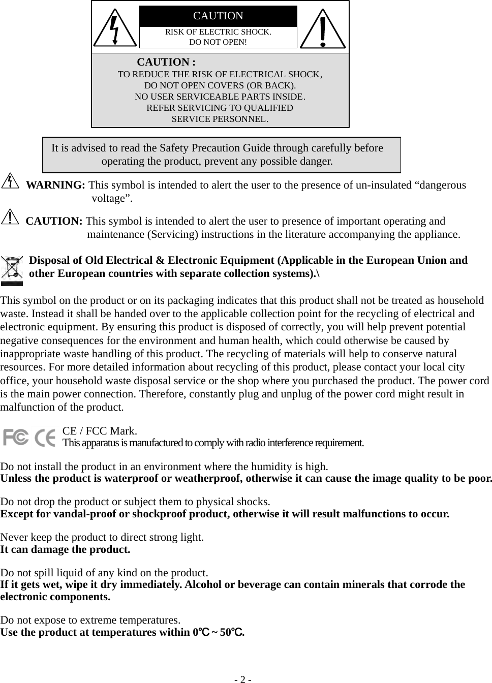    - 2 - CAUTIONRISK OF ELECTRIC SHOCK. DO NOT OPEN!               CAUTION : TO REDUCE THE RISK OF ELECTRICAL SHOCK, DO NOT OPEN COVERS (OR BACK). NO USER SERVICEABLE PARTS INSIDE. REFER SERVICING TO QUALIFIED SERVICE PERSONNEL.              WA RN IN G:  This symbol is intended to alert the user to the presence of un-insulated “dangerous voltage”.  CAUTION: This symbol is intended to alert the user to presence of important operating and maintenance (Servicing) instructions in the literature accompanying the appliance.  Disposal of Old Electrical &amp; Electronic Equipment (Applicable in the European Union and other European countries with separate collection systems).\  This symbol on the product or on its packaging indicates that this product shall not be treated as household waste. Instead it shall be handed over to the applicable collection point for the recycling of electrical and electronic equipment. By ensuring this product is disposed of correctly, you will help prevent potential negative consequences for the environment and human health, which could otherwise be caused by inappropriate waste handling of this product. The recycling of materials will help to conserve natural resources. For more detailed information about recycling of this product, please contact your local city office, your household waste disposal service or the shop where you purchased the product. The power cord is the main power connection. Therefore, constantly plug and unplug of the power cord might result in malfunction of the product.             CE / FCC Mark.            This apparatus is manufactured to comply with radio interference requirement.  Do not install the product in an environment where the humidity is high. Unless the product is waterproof or weatherproof, otherwise it can cause the image quality to be poor.    Do not drop the product or subject them to physical shocks. Except for vandal-proof or shockproof product, otherwise it will result malfunctions to occur.    Never keep the product to direct strong light. It can damage the product.  Do not spill liquid of any kind on the product. If it gets wet, wipe it dry immediately. Alcohol or beverage can contain minerals that corrode the electronic components.  Do not expose to extreme temperatures. Use the product at temperatures within 0℃ ~ 50℃. It is advised to read the Safety Precaution Guide through carefully before operating the product, prevent any possible danger. 