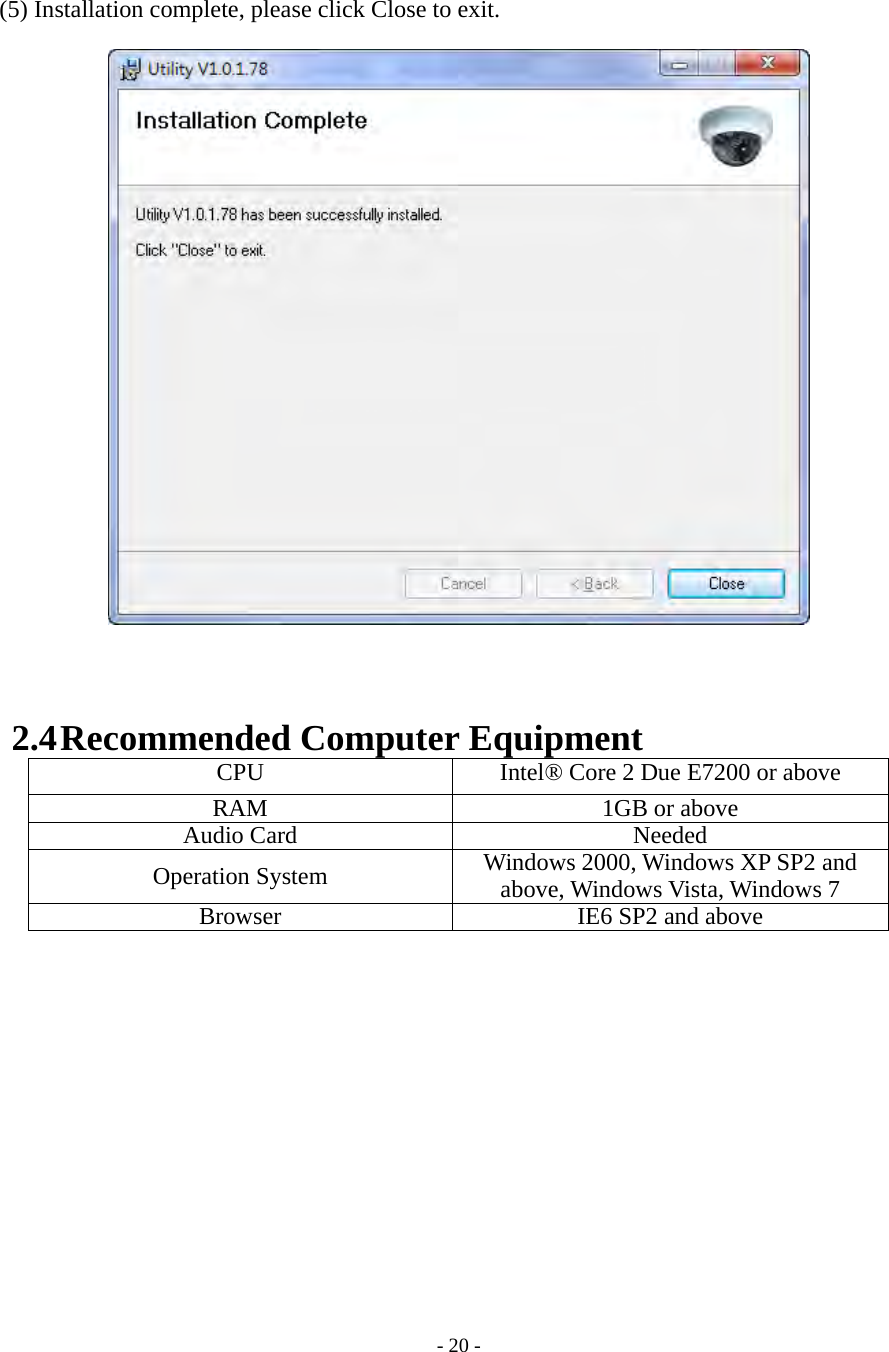    - 20 -   (5) Installation complete, please click Close to exit.     2.4 Recommended Computer Equipment CPU  Intel® Core 2 Due E7200 or aboveRAM 1GB or above Audio Card  Needed Operation System  Windows 2000, Windows XP SP2 and above, Windows Vista, Windows 7Browser  IE6 SP2 and above  