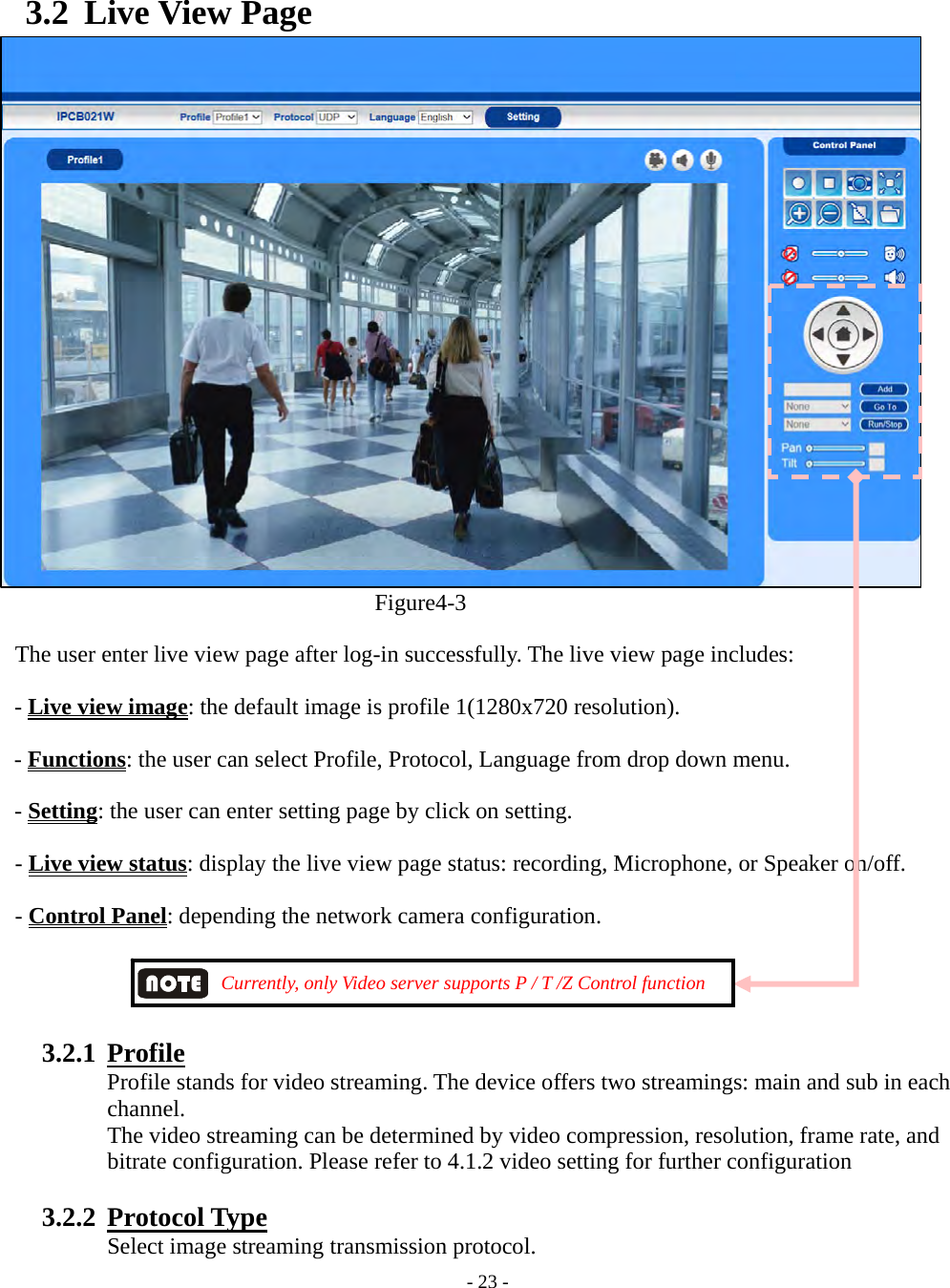    - 23 - 3.2 Live View Page Figure4-3 The user enter live view page after log-in successfully. The live view page includes: - Live view image: the default image is profile 1(1280x720 resolution). - Functions: the user can select Profile, Protocol, Language from drop down menu.   - Setting: the user can enter setting page by click on setting. - Live view status: display the live view page status: recording, Microphone, or Speaker on/off. - Control Panel: depending the network camera configuration.                         Currently, only Video server supports P / T /Z Control function               3.2.1  Profile   Profile stands for video streaming. The device offers two streamings: main and sub in each channel.  The video streaming can be determined by video compression, resolution, frame rate, and bitrate configuration. Please refer to 4.1.2 video setting for further configuration  3.2.2  Protocol Type  Select image streaming transmission protocol. 
