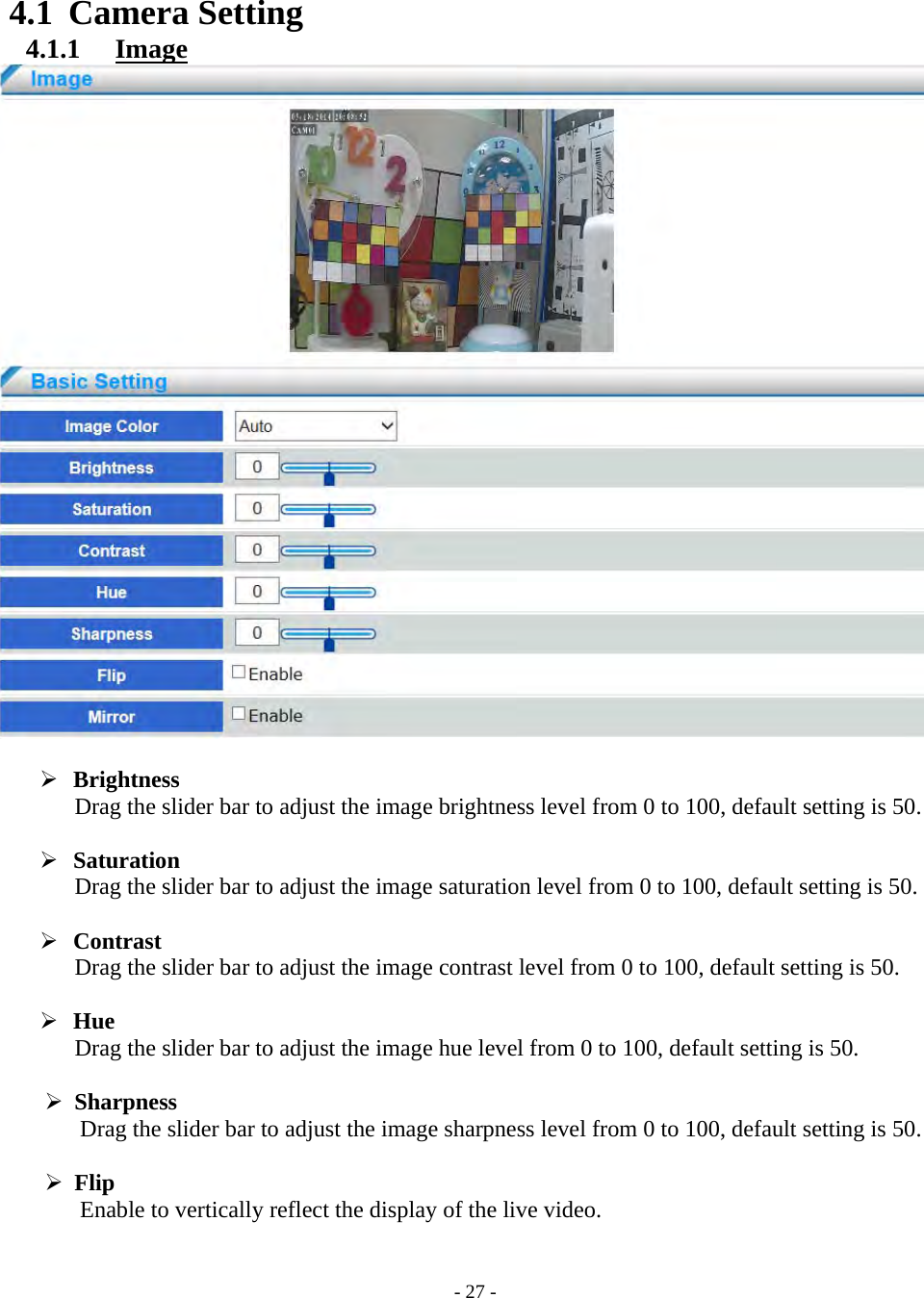    - 27 - 4.1 Camera Setting 4.1.1   Image    Brightness Drag the slider bar to adjust the image brightness level from 0 to 100, default setting is 50.   Saturation Drag the slider bar to adjust the image saturation level from 0 to 100, default setting is 50.   Contrast Drag the slider bar to adjust the image contrast level from 0 to 100, default setting is 50.   Hue Drag the slider bar to adjust the image hue level from 0 to 100, default setting is 50.   Sharpness Drag the slider bar to adjust the image sharpness level from 0 to 100, default setting is 50.   Flip Enable to vertically reflect the display of the live video.   