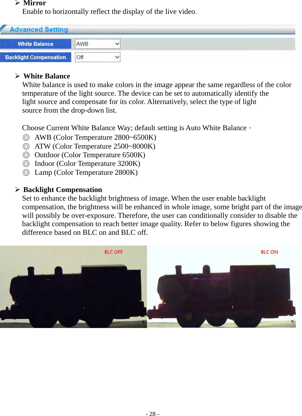    - 28 -  Mirror Enable to horizontally reflect the display of the live video.     White Balance       White balance is used to make colors in the image appear the same regardless of the color   temperature of the light source. The device can be set to automatically identify the   light source and compensate for its color. Alternatively, select the type of light source from the drop-down list.  Choose Current White Balance Way; default setting is Auto White Balance。 ◎ AWB (Color Temperature 2800~6500K) ◎ ATW (Color Temperature 2500~8000K) ◎ Outdoor (Color Temperature 6500K) ◎ Indoor (Color Temperature 3200K) ◎ Lamp (Color Temperature 2800K)   Backlight Compensation             Set to enhance the backlight brightness of image. When the user enable backlight compensation, the brightness will be enhanced in whole image, some bright part of the image will possibly be over-exposure. Therefore, the user can conditionally consider to disable the backlight compensation to reach better image quality. Refer to below figures showing the difference based on BLC on and BLC off.    