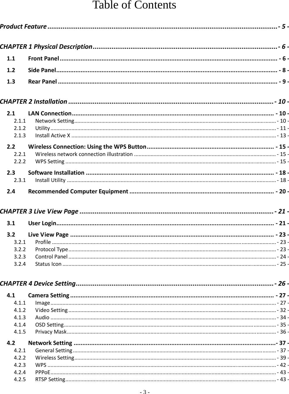    - 3 - Table of Contents  ProductFeature..........................................................................................................................‐  5‐ CHAPTER1PhysicalDescription..................................................................................................‐  6‐1.1FrontPanel.............................................................................................................................‐6‐1.2SidePanel...............................................................................................................................‐8‐1.3RearPanel..............................................................................................................................‐9‐ CHAPTER2Installation.............................................................................................................‐  10‐2.1LANConnection....................................................................................................................‐10‐2.1.1NetworkSetting.......................................................................................................................................‐  10‐2.1.2Utility.......................................................................................................................................................‐  11‐2.1.3InstallActiveX.........................................................................................................................................‐  13‐2.2WirelessConnection:UsingtheWPSButton.........................................................................‐15‐2.2.1Wirelessnetworkconnectionillustration...............................................................................................‐  15‐2.2.2WPSSetting.............................................................................................................................................‐  15‐2.3SoftwareInstallation............................................................................................................‐18‐2.3.1InstallUtility............................................................................................................................................‐  18‐2.4RecommendedComputerEquipment...................................................................................‐20‐ CHAPTER3LiveViewPage.......................................................................................................‐  21‐3.1UserLogin.............................................................................................................................‐21‐3.2LiveViewPage.....................................................................................................................‐23‐3.2.1Profile......................................................................................................................................................‐  23‐3.2.2ProtocolType...........................................................................................................................................‐  23‐3.2.3ControlPanel...........................................................................................................................................‐  24‐3.2.4StatusIcon...............................................................................................................................................‐  25‐ CHAPTER4DeviceSetting.........................................................................................................‐  26‐4.1CameraSetting.....................................................................................................................‐27‐4.1.1Image.......................................................................................................................................................‐27‐4.1.2VideoSetting...........................................................................................................................................‐  32‐4.1.3Audio.......................................................................................................................................................‐  34‐4.1.4OSDSetting..............................................................................................................................................‐  35‐4.1.5PrivacyMask............................................................................................................................................‐  36‐4.2NetworkSetting....................................................................................................................‐37‐4.2.1GeneralSetting........................................................................................................................................‐37‐4.2.2WirelessSetting.......................................................................................................................................‐  39‐4.2.3WPS.........................................................................................................................................................‐  42‐4.2.4PPPoE.......................................................................................................................................................‐  43‐4.2.5RTSPSetting.............................................................................................................................................‐  43‐