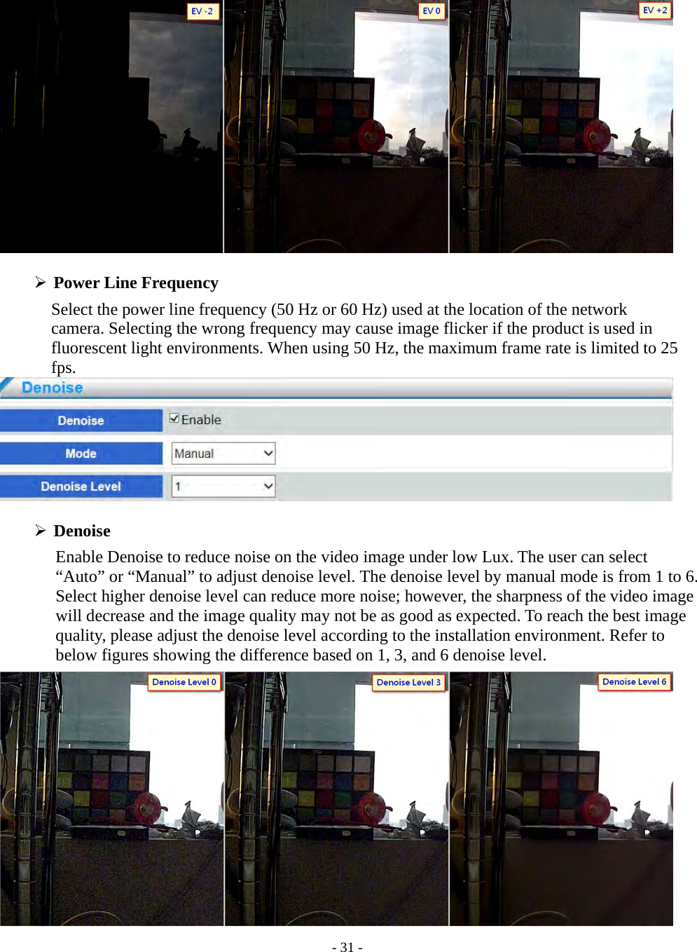    - 31 -    Power Line Frequency   Select the power line frequency (50 Hz or 60 Hz) used at the location of the network   camera. Selecting the wrong frequency may cause image flicker if the product is used in fluorescent light environments. When using 50 Hz, the maximum frame rate is limited to 25 fps.    Denoise Enable Denoise to reduce noise on the video image under low Lux. The user can select “Auto” or “Manual” to adjust denoise level. The denoise level by manual mode is from 1 to 6. Select higher denoise level can reduce more noise; however, the sharpness of the video image will decrease and the image quality may not be as good as expected. To reach the best image quality, please adjust the denoise level according to the installation environment. Refer to below figures showing the difference based on 1, 3, and 6 denoise level.  