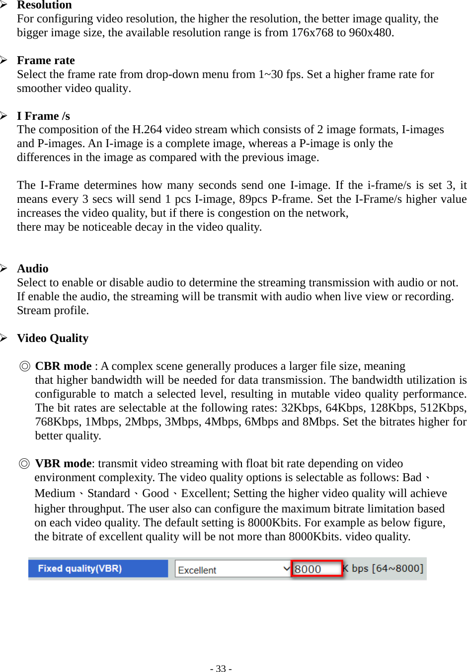    - 33 -  Resolution For configuring video resolution, the higher the resolution, the better image quality, the bigger image size, the available resolution range is from 176x768 to 960x480.   Frame rate Select the frame rate from drop-down menu from 1~30 fps. Set a higher frame rate for smoother video quality.   I Frame /s The composition of the H.264 video stream which consists of 2 image formats, I-images and P-images. An I-image is a complete image, whereas a P-image is only the   differences in the image as compared with the previous image.  The I-Frame determines how many seconds send one I-image. If the i-frame/s is set 3, it means every 3 secs will send 1 pcs I-image, 89pcs P-frame. Set the I-Frame/s higher value increases the video quality, but if there is congestion on the network,   there may be noticeable decay in the video quality.    Audio Select to enable or disable audio to determine the streaming transmission with audio or not. If enable the audio, the streaming will be transmit with audio when live view or recording. Stream profile.   Video Quality  ◎ CBR mode : A complex scene generally produces a larger file size, meaning   that higher bandwidth will be needed for data transmission. The bandwidth utilization is configurable to match a selected level, resulting in mutable video quality performance. The bit rates are selectable at the following rates: 32Kbps, 64Kbps, 128Kbps, 512Kbps, 768Kbps, 1Mbps, 2Mbps, 3Mbps, 4Mbps, 6Mbps and 8Mbps. Set the bitrates higher for better quality.  ◎ VBR mode: transmit video streaming with float bit rate depending on video   environment complexity. The video quality options is selectable as follows: Bad、Medium、Standard、Good、Excellent; Setting the higher video quality will achieve higher throughput. The user also can configure the maximum bitrate limitation based on each video quality. The default setting is 8000Kbits. For example as below figure, the bitrate of excellent quality will be not more than 8000Kbits. video quality.           