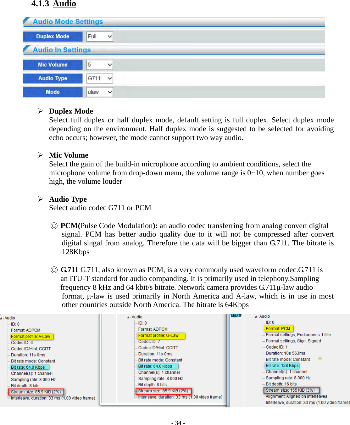    - 34 - 4.1.3  Audio     Duplex Mode Select full duplex or half duplex mode, default setting is full duplex. Select duplex mode depending on the environment. Half duplex mode is suggested to be selected for avoiding echo occurs; however, the mode cannot support two way audio.   Mic Volume Select the gain of the build-in microphone according to ambient conditions, select the microphone volume from drop-down menu, the volume range is 0~10, when number goes high, the volume louder   Audio Type Select audio codec G711 or PCM  ◎ PCM(Pulse Code Modulation): an audio codec transferring from analog convert digital   signal. PCM has better audio quality due to it will not be compressed after convert digital singal from analog. Therefore the data will be bigger than G.711. The bitrate is 128Kbps  ◎ G.711 G.711, also known as PCM, is a very commonly used waveform codec.G.711 is       an ITU-T standard for audio companding. It is primarily used in telephony.Sampling     frequency 8 kHz and 64 kbit/s bitrate. Network camera provides G.711μ-law audio   format, μ-law is used primarily in North America and A-law, which is in use in most other countries outside North America. The bitrate is 64Kbps             