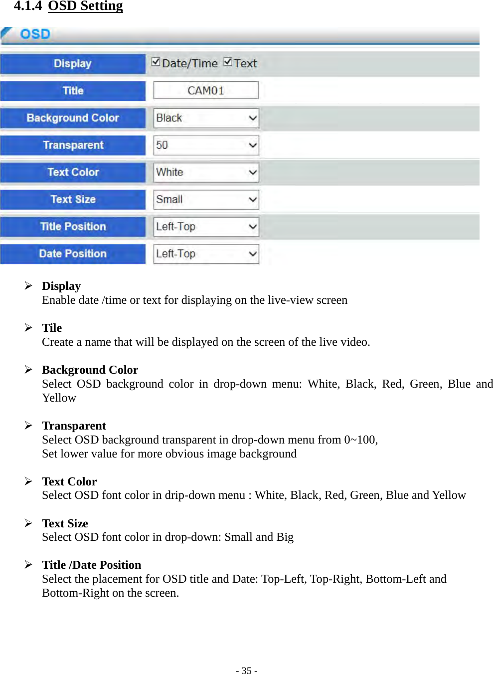    - 35 - 4.1.4  OSD Setting     Display Enable date /time or text for displaying on the live-view screen   Tile Create a name that will be displayed on the screen of the live video.   Background Color Select OSD background color in drop-down menu: White, Black, Red, Green, Blue and Yellow   Transparent Select OSD background transparent in drop-down menu from 0~100,   Set lower value for more obvious image background   Text Color Select OSD font color in drip-down menu : White, Black, Red, Green, Blue and Yellow   Text Size Select OSD font color in drop-down: Small and Big   Title /Date Position Select the placement for OSD title and Date: Top-Left, Top-Right, Bottom-Left and   Bottom-Right on the screen.     