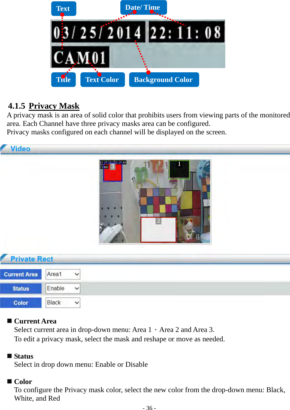    - 36 -              4.1.5  Privacy Mask A privacy mask is an area of solid color that prohibits users from viewing parts of the monitored area. Each Channel have three privacy masks area can be configured.   Privacy masks configured on each channel will be displayed on the screen.     Current Area Select current area in drop-down menu: Area 1、Area 2 and Area 3. To edit a privacy mask, select the mask and reshape or move as needed.   Status     Select in drop down menu: Enable or Disable   Color To configure the Privacy mask color, select the new color from the drop-down menu: Black, White, and Red Title  Text Color  Background Color Date/ Time Text 