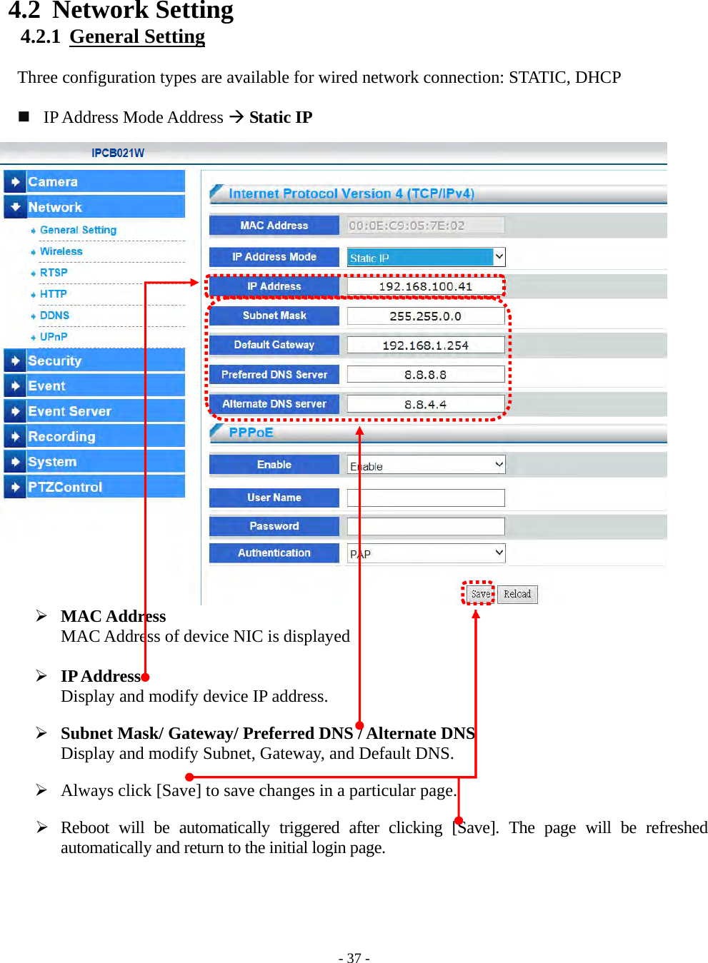    - 37 - 4.2 Network Setting 4.2.1  General Setting  Three configuration types are available for wired network connection: STATIC, DHCP      IP Address Mode Address  Static IP                          MAC Address MAC Address of device NIC is displayed   IP Address Display and modify device IP address.   Subnet Mask/ Gateway/ Preferred DNS / Alternate DNS Display and modify Subnet, Gateway, and Default DNS.   Always click [Save] to save changes in a particular page.   Reboot will be automatically triggered after clicking [Save]. The page will be refreshed automatically and return to the initial login page.     