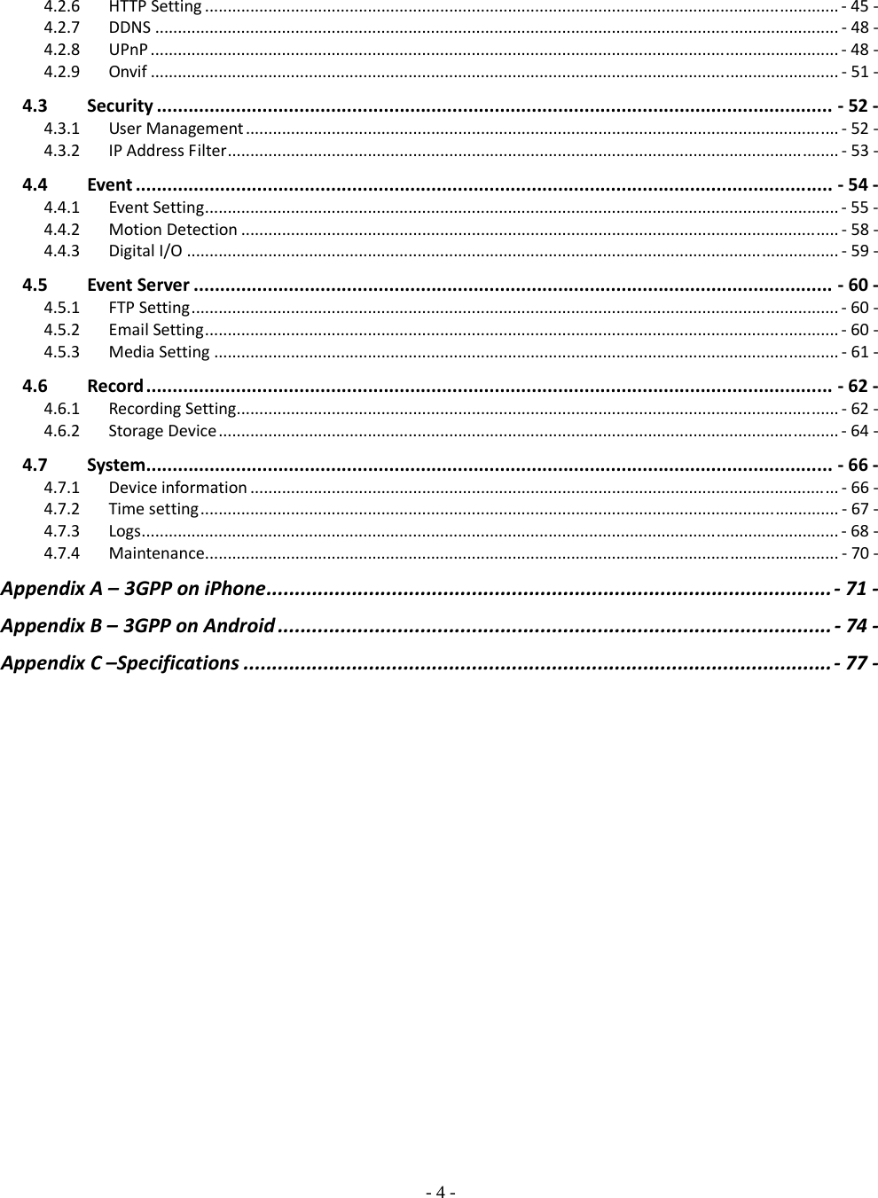    - 4 - 4.2.6HTTPSetting............................................................................................................................................‐  45‐4.2.7DDNS.......................................................................................................................................................‐  48‐4.2.8UPnP........................................................................................................................................................‐  48‐4.2.9Onvif........................................................................................................................................................‐51‐4.3Security................................................................................................................................‐52‐4.3.1UserManagement...................................................................................................................................‐52‐4.3.2IPAddressFilter.......................................................................................................................................‐53‐4.4Event....................................................................................................................................‐54‐4.4.1EventSetting............................................................................................................................................‐  55‐4.4.2MotionDetection....................................................................................................................................‐  58‐4.4.3DigitalI/O................................................................................................................................................‐  59‐4.5EventServer.........................................................................................................................‐60‐4.5.1FTPSetting...............................................................................................................................................‐  60‐4.5.2EmailSetting............................................................................................................................................‐  60‐4.5.3MediaSetting..........................................................................................................................................‐  61‐4.6Record..................................................................................................................................‐62‐4.6.1RecordingSetting.....................................................................................................................................‐ 62‐4.6.2StorageDevice.........................................................................................................................................‐  64‐4.7System..................................................................................................................................‐66‐4.7.1Deviceinformation..................................................................................................................................‐  66‐4.7.2Timesetting.............................................................................................................................................‐67‐4.7.3Logs..........................................................................................................................................................‐  68‐4.7.4Maintenance............................................................................................................................................‐ 70‐AppendixA– 3GPPoniPhone...................................................................................................‐  71‐AppendixB– 3GPPonAndroid.................................................................................................‐  74‐AppendixC–Specifications.......................................................................................................‐  77‐