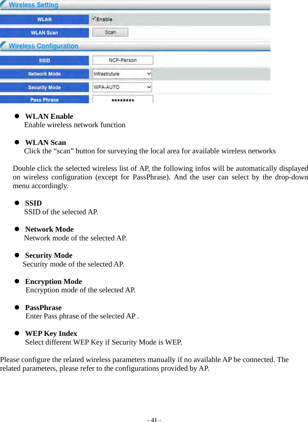    - 41 -    WLAN Enable       Enable wireless network function   WLAN Scan       Click the “scan” button for surveying the local area for available wireless networks  Double click the selected wireless list of AP, the following infos will be automatically displayed on wireless configuration (except for PassPhrase). And the user can select by the drop-down menu accordingly.   SSID    SSID of the selected AP.   Network Mode       Network mode of the selected AP.   Security Mode Security mode of the selected AP.   Encryption Mode Encryption mode of the selected AP.   PassPhrase Enter Pass phrase of the selected AP .     WEP Key Index Select different WEP Key if Security Mode is WEP.  Please configure the related wireless parameters manually if no available AP be connected. The related parameters, please refer to the configurations provided by AP. 