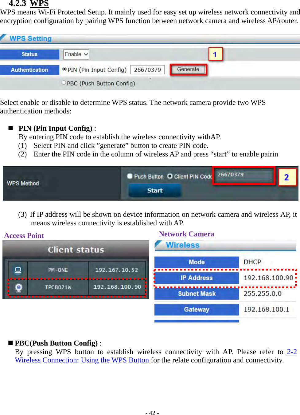    - 42 - 4.2.3  WPS WPS means Wi-Fi Protected Setup. It mainly used for easy set up wireless network connectivity and encryption configuration by pairing WPS function between network camera and wireless AP/router.    Select enable or disable to determine WPS status. The network camera provide two WPS authentication methods:    PIN (Pin Input Config) :   By entering PIN code to establish the wireless connectivity withAP. (1)   Select PIN and click ”generate” button to create PIN code. (2)   Enter the PIN code in the column of wireless AP and press “start” to enable pairin       (3) If IP address will be shown on device information on network camera and wireless AP, it means wireless connectivity is established with AP.                 PBC(Push Button Config) :   By pressing WPS button to establish wireless connectivity with AP. Please refer to 2-2 Wireless Connection: Using the WPS Button for the relate configuration and connectivity.       Access Point  Network Camera