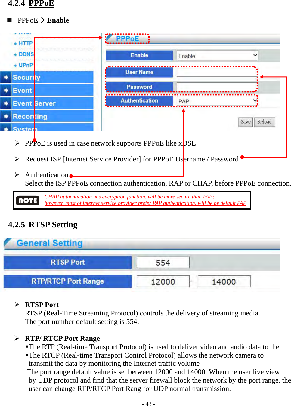    - 43 - 4.2.4  PPPoE    PPPoE Enable     PPPoE is used in case network supports PPPoE like xDSL   Request ISP [Internet Service Provider] for PPPoE Username / Password   Authentication Select the ISP PPPoE connection authentication, RAP or CHAP, before PPPoE connection.  CHAP authentication has encryption function, will be more secure than PAP;   however, most of internet service provider prefer PAP authentication, will be by default PAP  4.2.5  RTSP Setting     RTSP Port RTSP (Real-Time Streaming Protocol) controls the delivery of streaming media.   The port number default setting is 554.   RTP/ RTCP Port Range  The RTP (Real-time Transport Protocol) is used to deliver video and audio data to the    The RTCP (Real-time Transport Control Protocol) allows the network camera to transmit the data by monitoring the Internet traffic volume .The port range default value is set between 12000 and 14000. When the user live view by UDP protocol and find that the server firewall block the network by the port range, the user can change RTP/RTCP Port Rang for UDP normal transmission. 