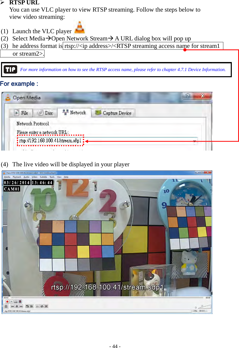    - 44 -  RTSP URL You can use VLC player to view RTSP streaming. Follow the steps below to   view video streaming:  (1) Launch the VLC player   (2) Select MediaOpen Network Stream A URL dialog box will pop up (3) he address format is rtsp://&lt;ip address&gt;/&lt;RTSP streaming access name for stream1       or stream2&gt;.                For more information on how to see the RTSP access name, please refer to chapter 4.7.1 Device Information.  For example :             (4) The live video will be displayed in your player                   