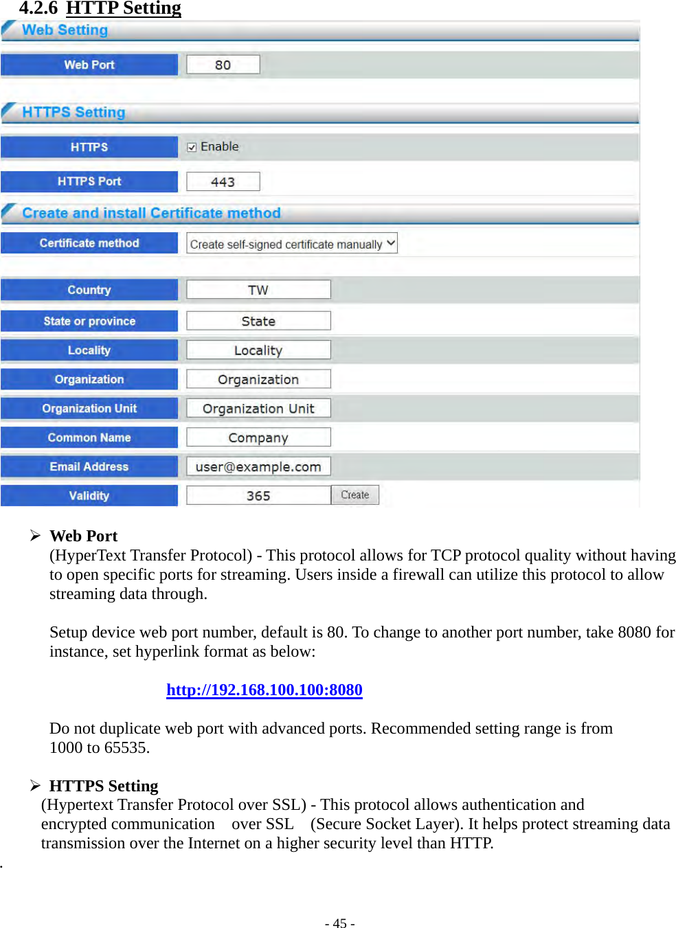    - 45 - 4.2.6  HTTP Setting    Web Port (HyperText Transfer Protocol) - This protocol allows for TCP protocol quality without having to open specific ports for streaming. Users inside a firewall can utilize this protocol to allow streaming data through.   Setup device web port number, default is 80. To change to another port number, take 8080 for instance, set hyperlink format as below:  http://192.168.100.100:8080  Do not duplicate web port with advanced ports. Recommended setting range is from 1000 to 65535.   HTTPS Setting       (Hypertext Transfer Protocol over SSL) - This protocol allows authentication and   encrypted communication    over SSL    (Secure Socket Layer). It helps protect streaming data transmission over the Internet on a higher security level than HTTP. .   