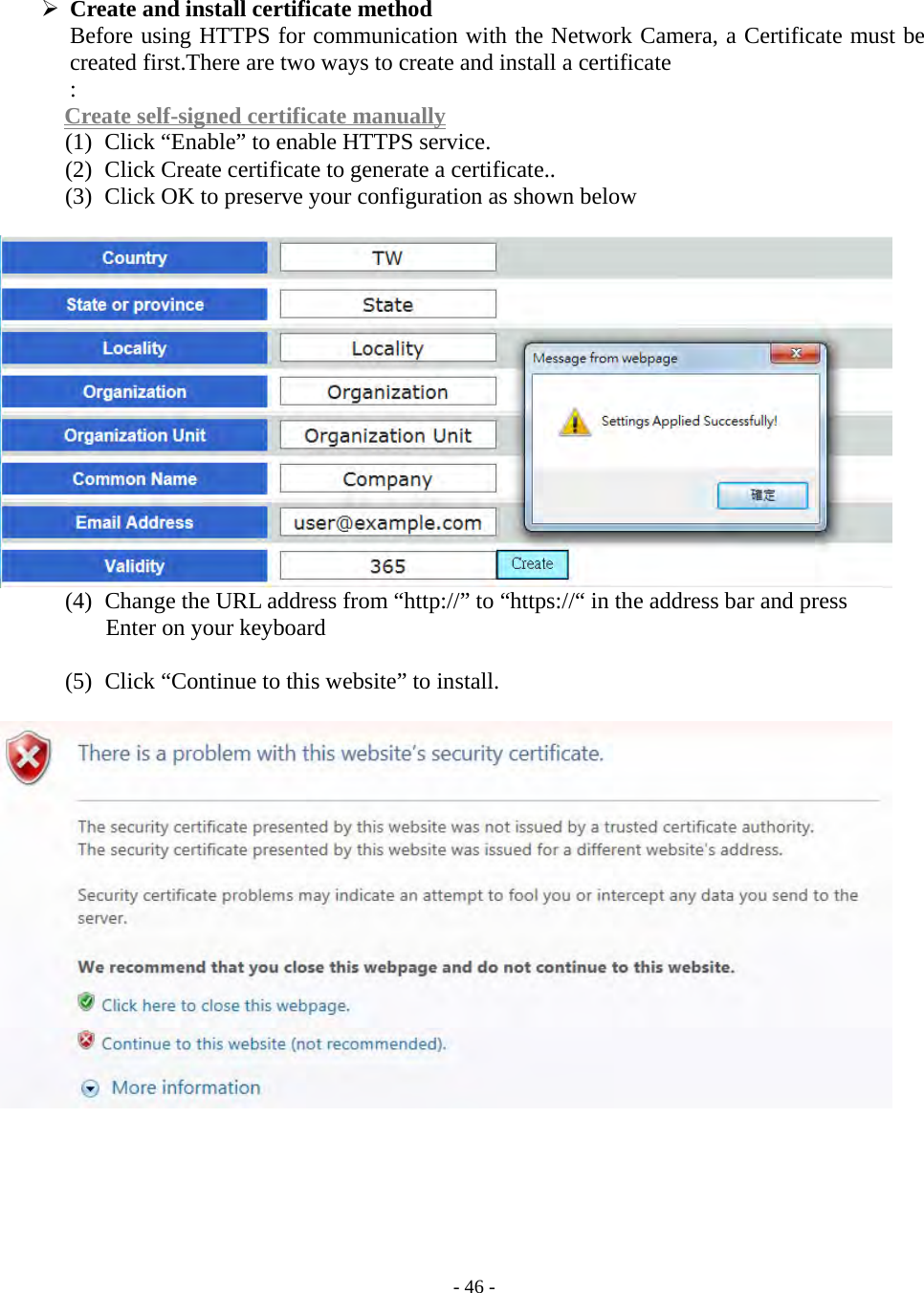    - 46 -  Create and install certificate method Before using HTTPS for communication with the Network Camera, a Certificate must be created first.There are two ways to create and install a certificate : Create self-signed certificate manually (1)   Click “Enable” to enable HTTPS service. (2)   Click Create certificate to generate a certificate.. (3)   Click OK to preserve your configuration as shown below   (4)   Change the URL address from “http://” to “https://“ in the address bar and press   Enter on your keyboard  (5)   Click “Continue to this website” to install.         