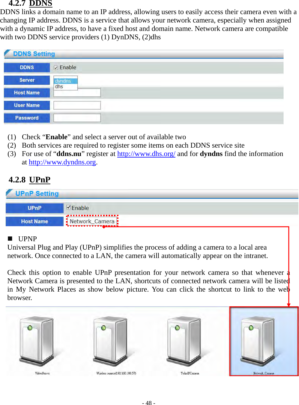    - 48 - 4.2.7  DDNS DDNS links a domain name to an IP address, allowing users to easily access their camera even with a changing IP address. DDNS is a service that allows your network camera, especially when assigned with a dynamic IP address, to have a fixed host and domain name. Network camera are compatible with two DDNS service providers (1) DynDNS, (2)dhs    (1) Check “Enable” and select a server out of available two (2) Both services are required to register some items on each DDNS service site (3) For use of “ddns.nu” register at http://www.dhs.org/ and for dyndns find the information  at http://www.dyndns.org.  4.2.8  UPnP         UPNP Universal Plug and Play (UPnP) simplifies the process of adding a camera to a local area   network. Once connected to a LAN, the camera will automatically appear on the intranet.    Check this option to enable UPnP presentation for your network camera so that whenever a Network Camera is presented to the LAN, shortcuts of connected network camera will be listed in My Network Places as show below picture. You can click the shortcut to link to the web browser.            