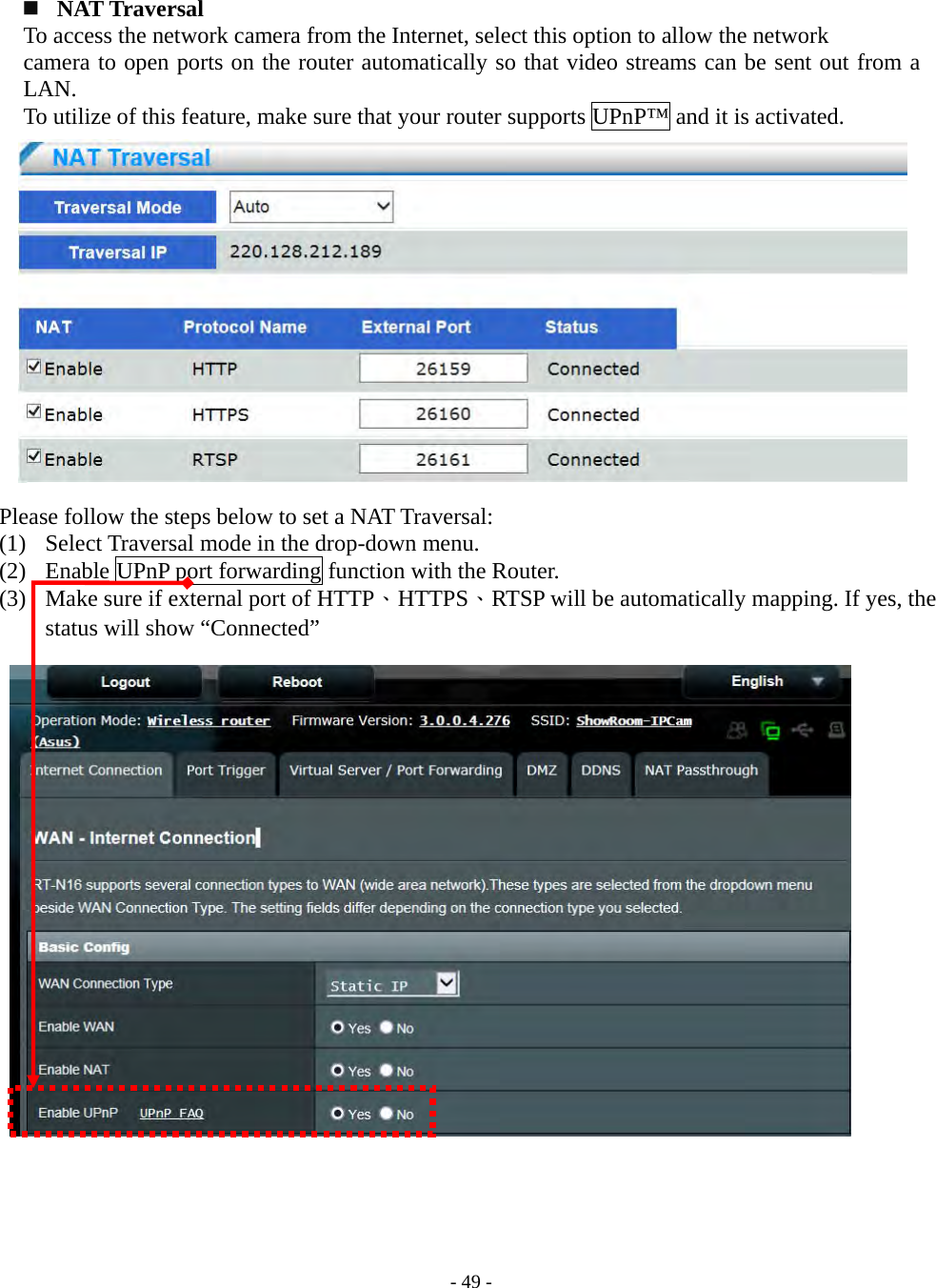    - 49 -   NAT Traversal   To access the network camera from the Internet, select this option to allow the network   camera to open ports on the router automatically so that video streams can be sent out from a LAN. To utilize of this feature, make sure that your router supports UPnP™ and it is activated.               Please follow the steps below to set a NAT Traversal: (1) Select Traversal mode in the drop-down menu. (2) Enable UPnP port forwarding function with the Router. (3) Make sure if external port of HTTP、HTTPS、RTSP will be automatically mapping. If yes, the status will show “Connected”                        