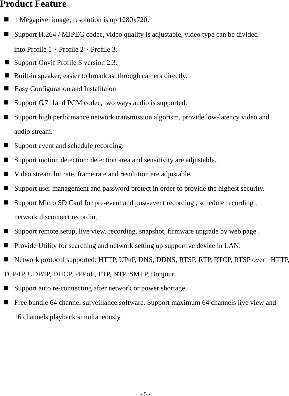    - 5 - Product Feature  1 Megapixel image; resolution is up 1280x720.  Support H.264 / MJPEG codec, video quality is adjustable, video type can be divided       into Profile 1、Profile 2、Profile 3.  Support Onvif Profile S version 2.3.  Built-in speaker, easier to broadcast through camera directly.  Easy Configuration and Installtaion  Support G.711and PCM codec, two ways audio is supported.  Support high performance network transmission algorism, provide low-latency video and    audio stream.  Support event and schedule recording.    Support motion detection; detection area and sensitivity are adjustable.  Video stream bit rate, frame rate and resolution are adjustable.  Support user management and password protect in order to provide the highest security.  Support Micro SD Card for pre-event and post-event recording , schedule recording , network disconnect recordin.  Support remote setup, live view, recording, snapshot, firmware upgrade by web page .  Provide Utility for searching and network setting up supportive device in LAN.    Network protocol supported: HTTP, UPnP, DNS, DDNS, RTSP, RTP, RTCP, RTSP over   HTTP, TCP/IP, UDP/IP, DHCP, PPPoE, FTP, NTP, SMTP, Bonjour,  Support auto re-connecting after network or power shortage.  Free bundle 64 channel surveillance software. Support maximum 64 channels live view and   16 channels playback simultaneously.  