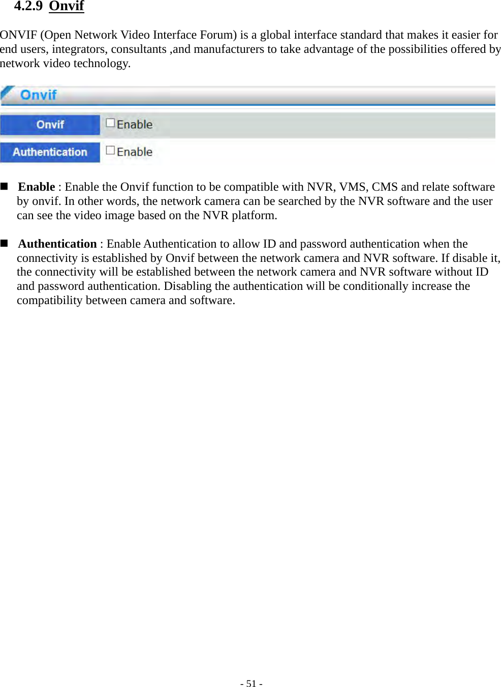    - 51 - 4.2.9  Onvif  ONVIF (Open Network Video Interface Forum) is a global interface standard that makes it easier for end users, integrators, consultants ,and manufacturers to take advantage of the possibilities offered by network video technology.      Enable : Enable the Onvif function to be compatible with NVR, VMS, CMS and relate software   by onvif. In other words, the network camera can be searched by the NVR software and the user can see the video image based on the NVR platform.    Authentication : Enable Authentication to allow ID and password authentication when the connectivity is established by Onvif between the network camera and NVR software. If disable it, the connectivity will be established between the network camera and NVR software without ID and password authentication. Disabling the authentication will be conditionally increase the compatibility between camera and software.  