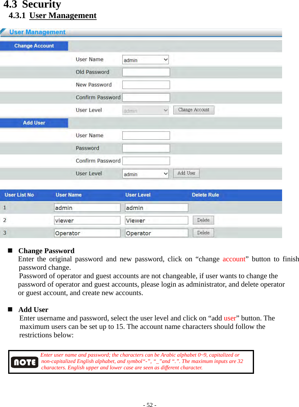    - 52 - 4.3 Security 4.3.1  User Management      Change Password      Enter the original password and new password, click on “change account” button to finish password change.   Password of operator and guest accounts are not changeable, if user wants to change the     password of operator and guest accounts, please login as administrator, and delete operator     or guest account, and create new accounts.    Add User       Enter username and password, select the user level and click on “add user” button. The maximum users can be set up to 15. The account name characters should follow the       restrictions below:           Enter user name and password; the characters can be Arabic alphabet 0~9, capitalized or              non-capitalized English alphabet, and symbol“-”, “_”and “.”. The maximum inputs are 32            characters. English upper and lower case are seen as different character.      