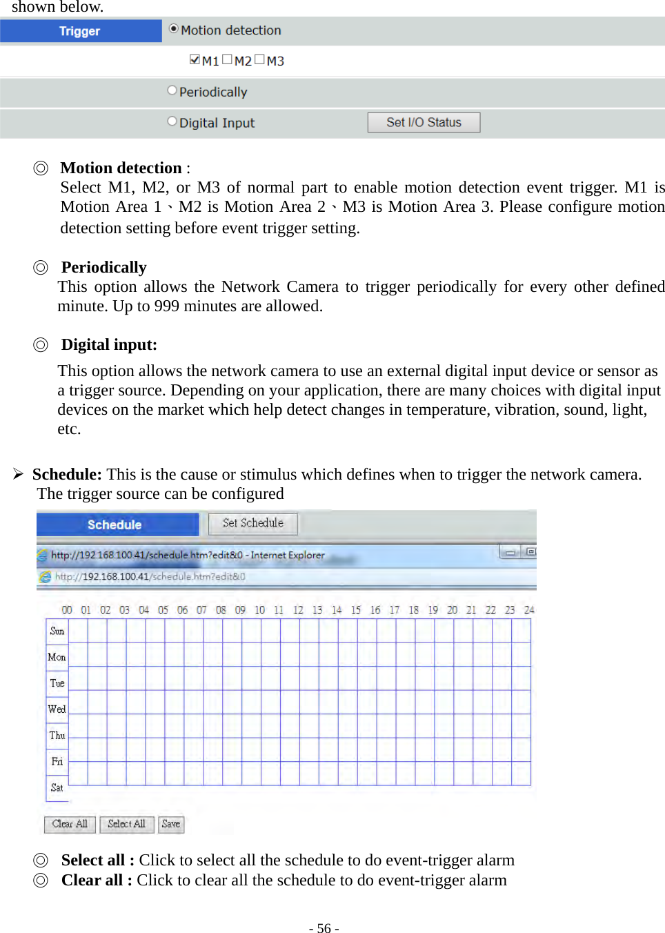    - 56 - shown below.   ◎ Motion detection : Select M1, M2, or M3 of normal part to enable motion detection event trigger. M1 is Motion Area 1、M2 is Motion Area 2、M3 is Motion Area 3. Please configure motion detection setting before event trigger setting.    ◎ Periodically This option allows the Network Camera to trigger periodically for every other defined minute. Up to 999 minutes are allowed.    ◎ Digital input: This option allows the network camera to use an external digital input device or sensor as a trigger source. Depending on your application, there are many choices with digital input devices on the market which help detect changes in temperature, vibration, sound, light, etc.   Schedule: This is the cause or stimulus which defines when to trigger the network camera.       The trigger source can be configured                   ◎ Select all : Click to select all the schedule to do event-trigger alarm ◎ Clear all : Click to clear all the schedule to do event-trigger alarm  