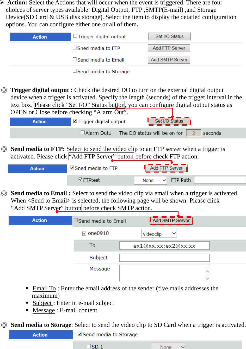    - 57 -  Action: Select the Actions that will occur when the event is triggered. There are four       choices of server types available: Digital Output, FTP ,SMTP(E-mail) ,and Storage     Device(SD Card &amp; USB disk storage). Select the item to display the detailed configuration       options. You can configure either one or all of them.         ◎ Trigger digital output : Check the desired DO to turn on the external digital output   device when a trigger is activated. Specify the length (seconds) of the trigger interval in the text box. Please click “Set I/O” Status button, you can configure digital output status as OPEN or Close before checking “Alarm Out”.       ◎ Send media to FTP: Select to send the video clip to an FTP server when a trigger is activated. Please click “Add FTP Server” button before check FTP action.     ◎ Send media to Email : Select to send the video clip via email when a trigger is activated. When &lt;Send to Email&gt; is selected, the following page will be shown. Please click “Add SMTP Server” button before check SMTP action.            Email To : Enter the email address of the sender (five mails addresses the   maximum)  Subject : Enter in e-mail subject  Message : E-mail content  ◎ Send media to Storage: Select to send the video clip to SD Card when a trigger is activated.  