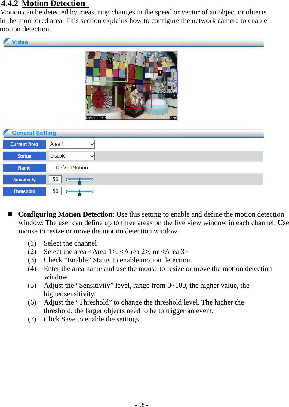    - 58 - 4.4.2  Motion Detection  Motion can be detected by measuring changes in the speed or vector of an object or objects   in the monitored area. This section explains how to configure the network camera to enable   motion detection.                       Configuring Motion Detection: Use this setting to enable and define the motion detection window. The user can define up to three areas on the live view window in each channel. Use mouse to resize or move the motion detection window. (1) Select the channel (2) Select the area &lt;Area 1&gt;, &lt;A rea 2&gt;, or &lt;Area 3&gt;   (3) Check “Enable” Status to enable motion detection. (4) Enter the area name and use the mouse to resize or move the motion detection   window. (5) Adjust the “Sensitivity” level, range from 0~100, the higher value, the        higher sensitivity. (6) Adjust the “Threshold” to change the threshold level. The higher the         threshold, the larger objects need to be to trigger an event. (7) Click Save to enable the settings.         