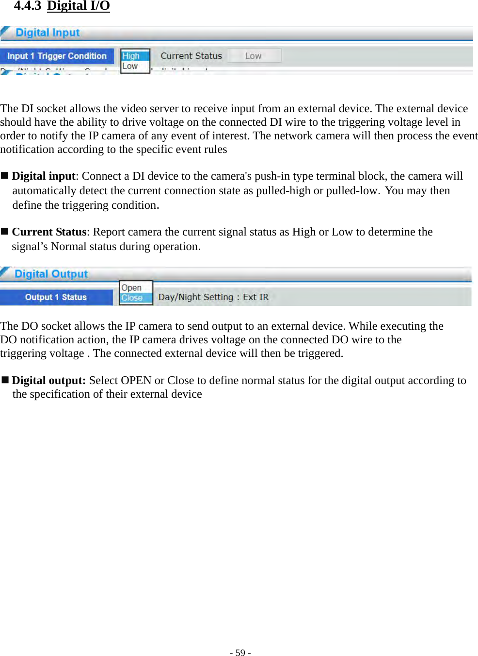    - 59 - 4.4.3  Digital I/O     The DI socket allows the video server to receive input from an external device. The external device should have the ability to drive voltage on the connected DI wire to the triggering voltage level in order to notify the IP camera of any event of interest. The network camera will then process the event notification according to the specific event rules   Digital input: Connect a DI device to the camera&apos;s push-in type terminal block, the camera will automatically detect the current connection state as pulled-high or pulled-low. You may then define the triggering condition.   Current Status: Report camera the current signal status as High or Low to determine the   signal’s Normal status during operation.    The DO socket allows the IP camera to send output to an external device. While executing the   DO notification action, the IP camera drives voltage on the connected DO wire to the   triggering voltage . The connected external device will then be triggered.   Digital output: Select OPEN or Close to define normal status for the digital output according to   the specification of their external device  