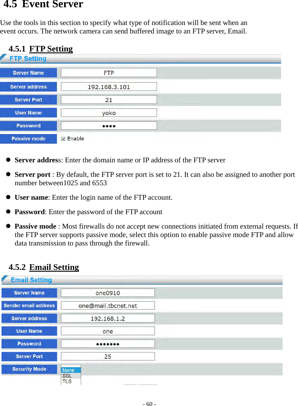    - 60 - 4.5 Event Server  Use the tools in this section to specify what type of notification will be sent when an   event occurs. The network camera can send buffered image to an FTP server, Email.  4.5.1  FTP Setting    Server address: Enter the domain name or IP address of the FTP server  Server port : By default, the FTP server port is set to 21. It can also be assigned to another port number between1025 and 6553    User name: Enter the login name of the FTP account.  Password: Enter the password of the FTP account  Passive mode : Most firewalls do not accept new connections initiated from external requests. If the FTP server supports passive mode, select this option to enable passive mode FTP and allow data transmission to pass through the firewall.  4.5.2  Email Setting               