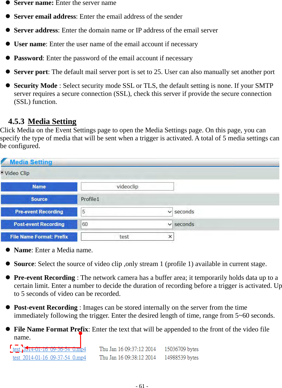    - 61 -  Server name: Enter the server name  Server email address: Enter the email address of the sender  Server address: Enter the domain name or IP address of the email server  User name: Enter the user name of the email account if necessary  Password: Enter the password of the email account if necessary  Server port: The default mail server port is set to 25. User can also manually set another port  Security Mode : Select security mode SSL or TLS, the default setting is none. If your SMTP server requires a secure connection (SSL), check this server if provide the secure connection (SSL) function.  4.5.3  Media Setting Click Media on the Event Settings page to open the Media Settings page. On this page, you can specify the type of media that will be sent when a trigger is activated. A total of 5 media settings can be configured.      Name: Enter a Media name.  Source: Select the source of video clip ,only stream 1 (profile 1) available in current stage.  Pre-event Recording : The network camera has a buffer area; it temporarily holds data up to a certain limit. Enter a number to decide the duration of recording before a trigger is activated. Up to 5 seconds of video can be recorded.  Post-event Recording : Images can be stored internally on the server from the time immediately following the trigger. Enter the desired length of time, range from 5~60 seconds.  File Name Format Prefix: Enter the text that will be appended to the front of the video file name.  
