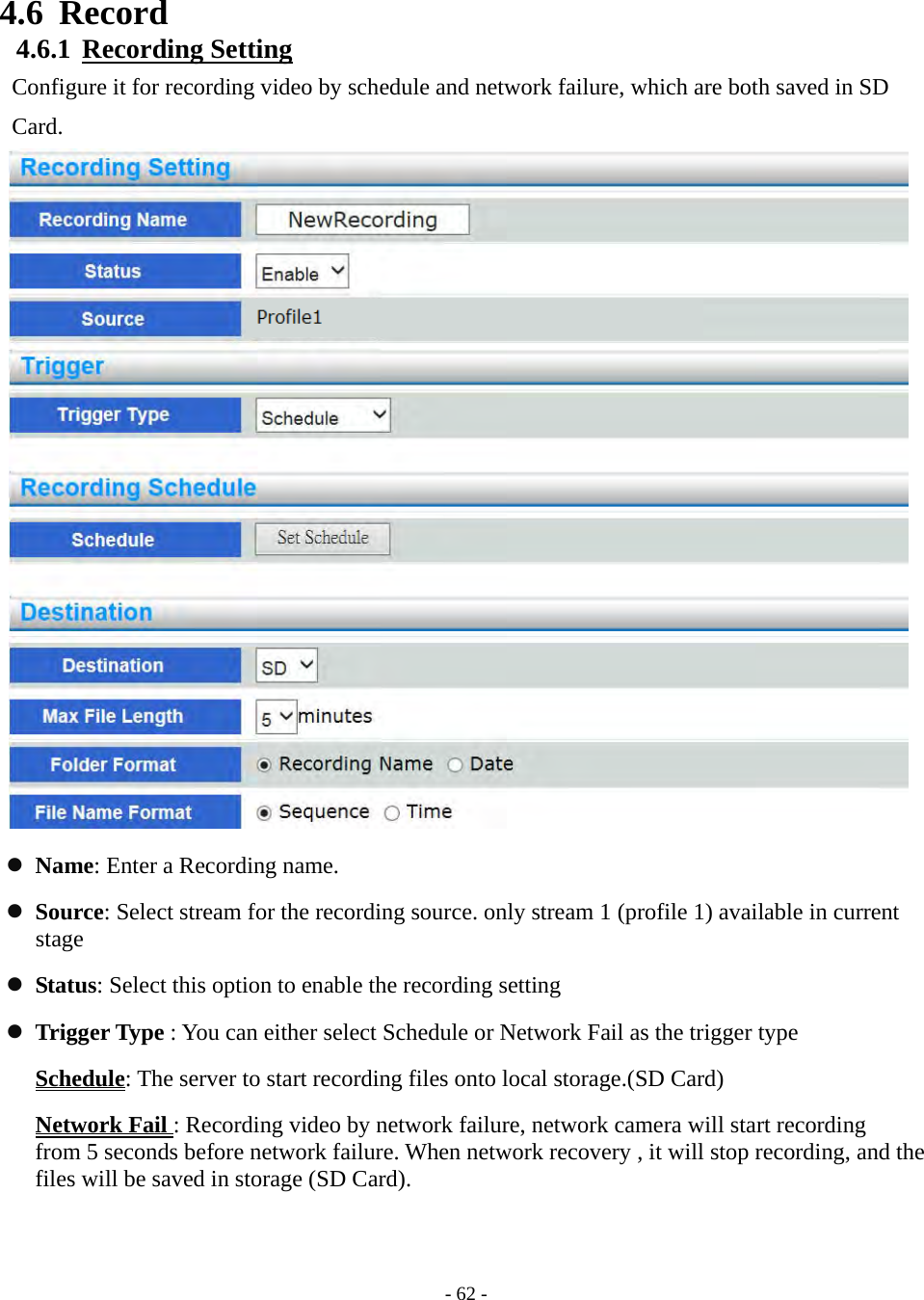    - 62 - 4.6 Record 4.6.1  Recording Setting Configure it for recording video by schedule and network failure, which are both saved in SD Card.                              Name: Enter a Recording name.  Source: Select stream for the recording source. only stream 1 (profile 1) available in current stage  Status: Select this option to enable the recording setting  Trigger Type : You can either select Schedule or Network Fail as the trigger type Schedule: The server to start recording files onto local storage.(SD Card) Network Fail : Recording video by network failure, network camera will start recording   from 5 seconds before network failure. When network recovery , it will stop recording, and the files will be saved in storage (SD Card).   