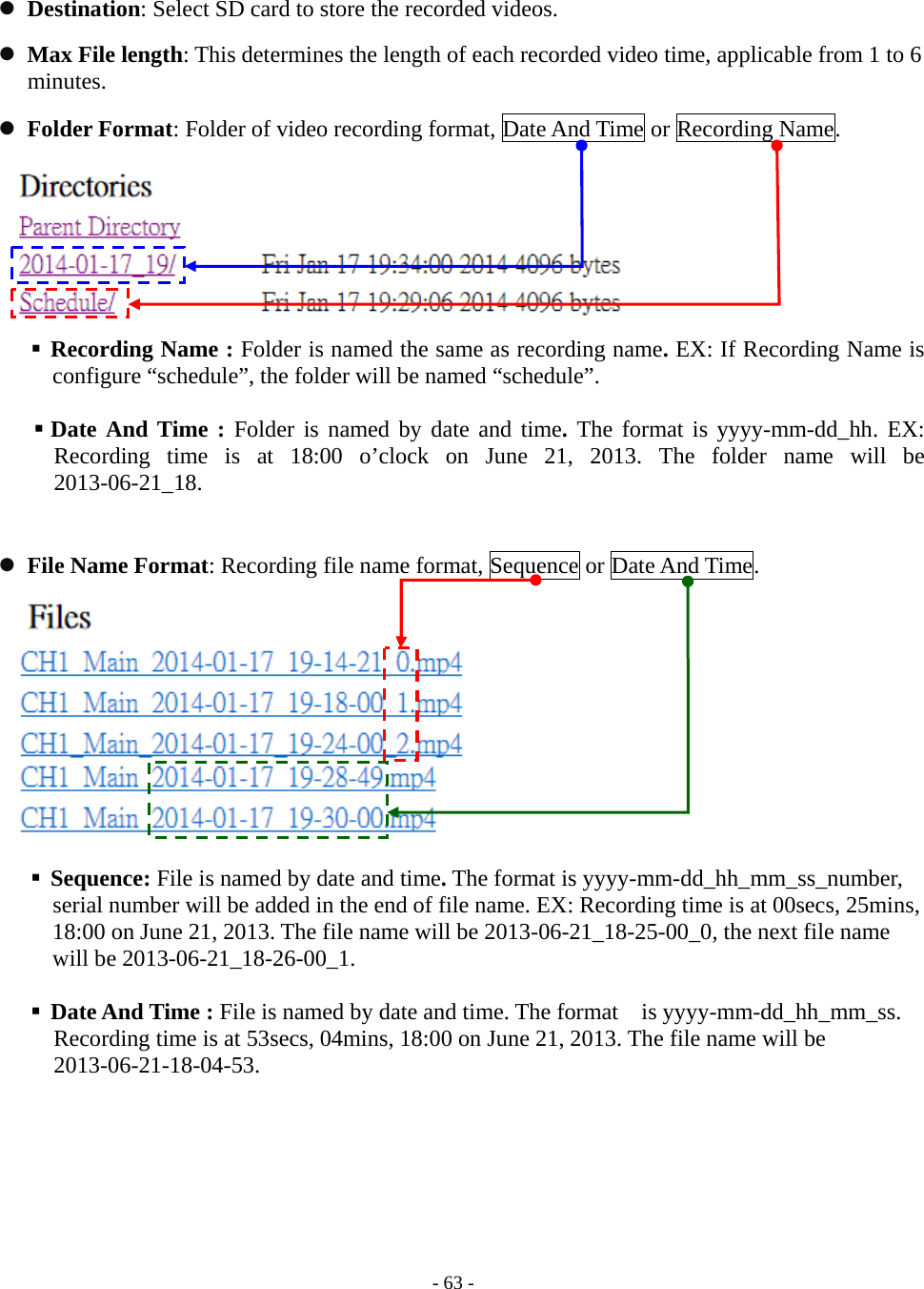   - 63 -  Destination: Select SD card to store the recorded videos.    Max File length: This determines the length of each recorded video time, applicable from 1 to 6 minutes.  Folder Format: Folder of video recording format, Date And Time or Recording Name.      Recording Name : Folder is named the same as recording name. EX: If Recording Name is configure “schedule”, the folder will be named “schedule”.   Date And Time : Folder is named by date and time. The format is yyyy-mm-dd_hh. EX: Recording time is at 18:00 o’clock on June 21, 2013. The folder name will be 2013-06-21_18.   File Name Format: Recording file name format, Sequence or Date And Time.        Sequence: File is named by date and time. The format is yyyy-mm-dd_hh_mm_ss_number, serial number will be added in the end of file name. EX: Recording time is at 00secs, 25mins, 18:00 on June 21, 2013. The file name will be 2013-06-21_18-25-00_0, the next file name will be 2013-06-21_18-26-00_1.   Date And Time : File is named by date and time. The format    is yyyy-mm-dd_hh_mm_ss. Recording time is at 53secs, 04mins, 18:00 on June 21, 2013. The file name will be 2013-06-21-18-04-53.  