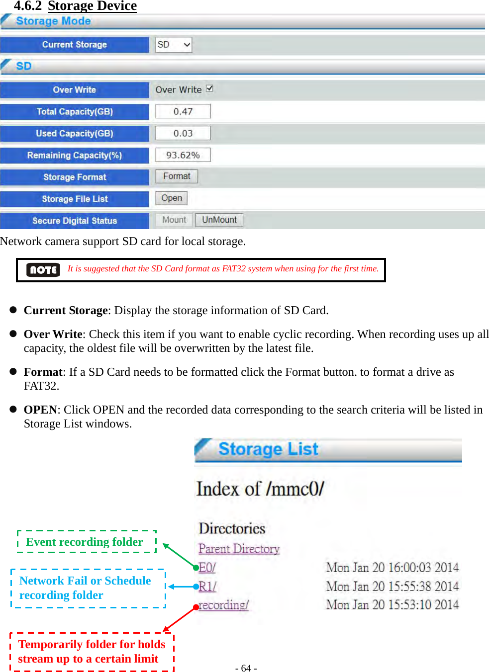    - 64 - 4.6.2  Storage Device  Network camera support SD card for local storage.          It is suggested that the SD Card format as FAT32 system when using for the first time.      Current Storage: Display the storage information of SD Card.  Over Write: Check this item if you want to enable cyclic recording. When recording uses up all capacity, the oldest file will be overwritten by the latest file.  Format: If a SD Card needs to be formatted click the Format button. to format a drive as FAT32.  OPEN: Click OPEN and the recorded data corresponding to the search criteria will be listed in Storage List windows.          Event recording folder Network Fail or Schedule   recording folder Temporarily folder for holds stream up to a certain limit 