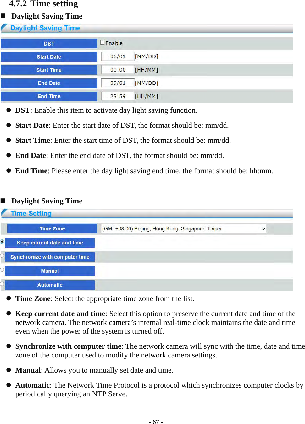    - 67 - 4.7.2  Time setting   Daylight Saving Time   DST: Enable this item to activate day light saving function.  Start Date: Enter the start date of DST, the format should be: mm/dd.  Start Time: Enter the start time of DST, the format should be: mm/dd.  End Date: Enter the end date of DST, the format should be: mm/dd.  End Time: Please enter the day light saving end time, the format should be: hh:mm.    Daylight Saving Time   Time Zone: Select the appropriate time zone from the list.  Keep current date and time: Select this option to preserve the current date and time of the network camera. The network camera’s internal real-time clock maintains the date and time even when the power of the system is turned off.  Synchronize with computer time: The network camera will sync with the time, date and time zone of the computer used to modify the network camera settings.  Manual: Allows you to manually set date and time.  Automatic: The Network Time Protocol is a protocol which synchronizes computer clocks by periodically querying an NTP Serve.  
