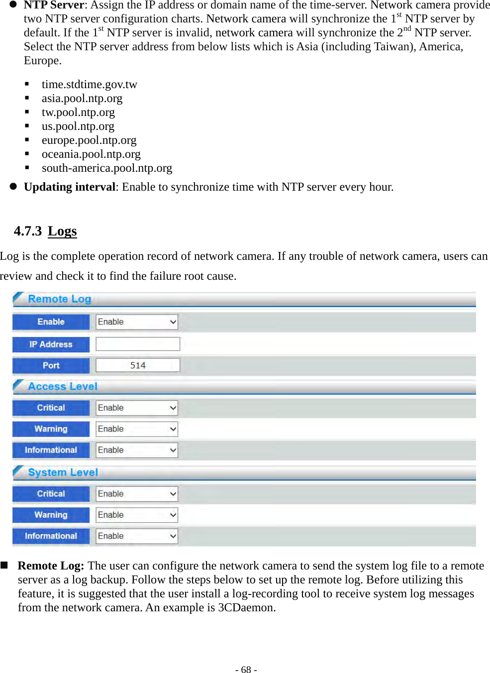    - 68 -  NTP Server: Assign the IP address or domain name of the time-server. Network camera provide two NTP server configuration charts. Network camera will synchronize the 1st NTP server by default. If the 1st NTP server is invalid, network camera will synchronize the 2nd NTP server. Select the NTP server address from below lists which is Asia (including Taiwan), America, Europe.   time.stdtime.gov.tw   asia.pool.ntp.org   tw.pool.ntp.org   us.pool.ntp.org   europe.pool.ntp.org   oceania.pool.ntp.org   south-america.pool.ntp.org  Updating interval: Enable to synchronize time with NTP server every hour.  4.7.3  Logs Log is the complete operation record of network camera. If any trouble of network camera, users can review and check it to find the failure root cause.                      Remote Log: The user can configure the network camera to send the system log file to a remote server as a log backup. Follow the steps below to set up the remote log. Before utilizing this feature, it is suggested that the user install a log-recording tool to receive system log messages from the network camera. An example is 3CDaemon.   