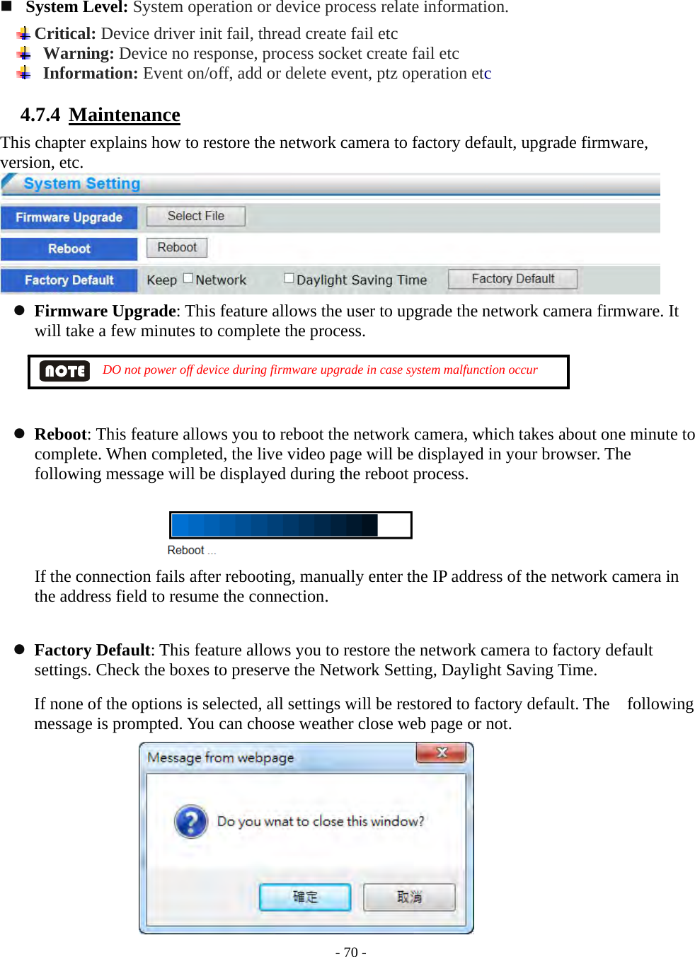    - 70 -   System Level: System operation or device process relate information.  Critical: Device driver init fail, thread create fail etc   Warning: Device no response, process socket create fail etc   Information: Event on/off, add or delete event, ptz operation etc  4.7.4  Maintenance This chapter explains how to restore the network camera to factory default, upgrade firmware, version, etc.   Firmware Upgrade: This feature allows the user to upgrade the network camera firmware. It will take a few minutes to complete the process.          DO not power off device during firmware upgrade in case system malfunction occur     Reboot: This feature allows you to reboot the network camera, which takes about one minute to complete. When completed, the live video page will be displayed in your browser. The following message will be displayed during the reboot process.   If the connection fails after rebooting, manually enter the IP address of the network camera in the address field to resume the connection.   Factory Default: This feature allows you to restore the network camera to factory default settings. Check the boxes to preserve the Network Setting, Daylight Saving Time. If none of the options is selected, all settings will be restored to factory default. The    following message is prompted. You can choose weather close web page or not.      